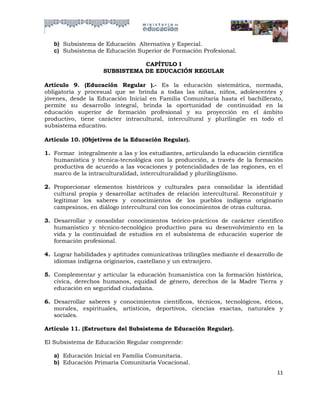 b) Subsistema de Educación Alternativa y Especial.
   c) Subsistema de Educación Superior de Formación Profesional.

                               CAPÍTULO I
                    SUBSISTEMA DE EDUCACIÓN REGULAR

Artículo 9. (Educación Regular ).- Es la educación sistemática, normada,
obligatoria y procesual que se brinda a todas las niñas, niños, adolescentes y
jóvenes, desde la Educación Inicial en Familia Comunitaria hasta el bachillerato,
permite su desarrollo integral, brinda la oportunidad de continuidad en la
educación superior de formación profesional y su proyección en el ámbito
productivo, tiene carácter intracultural, intercultural y plurilingüe en todo el
subsistema educativo.

Artículo 10. (Objetivos de la Educación Regular).

1. Formar integralmente a las y los estudiantes, articulando la educación científica
   humanística y técnica-tecnológica con la producción, a través de la formación
   productiva de acuerdo a las vocaciones y potencialidades de las regiones, en el
   marco de la intraculturalidad, interculturalidad y plurilingüismo.

2. Proporcionar elementos históricos y culturales para consolidar la identidad
   cultural propia y desarrollar actitudes de relación intercultural. Reconstituir y
   legitimar los saberes y conocimientos de los pueblos indígena originario
   campesinos, en diálogo intercultural con los conocimientos de otras culturas.

3. Desarrollar y consolidar conocimientos teórico-prácticos de carácter científico
   humanístico y técnico-tecnológico productivo para su desenvolvimiento en la
   vida y la continuidad de estudios en el subsistema de educación superior de
   formación profesional.

4. Lograr habilidades y aptitudes comunicativas trilingües mediante el desarrollo de
   idiomas indígena originarios, castellano y un extranjero.

5. Complementar y articular la educación humanística con la formación histórica,
   cívica, derechos humanos, equidad de género, derechos de la Madre Tierra y
   educación en seguridad ciudadana.

6. Desarrollar saberes y conocimientos científicos, técnicos, tecnológicos, éticos,
   morales, espirituales, artísticos, deportivos, ciencias exactas, naturales y
   sociales.

Artículo 11. (Estructura del Subsistema de Educación Regular).

El Subsistema de Educación Regular comprende:

   a) Educación Inicial en Familia Comunitaria.
   b) Educación Primaria Comunitaria Vocacional.
                                                                                 11
 