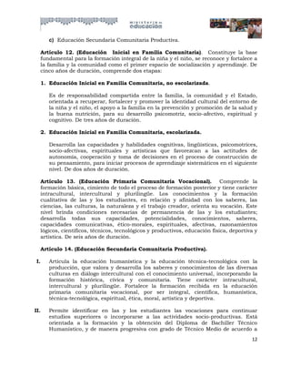 c) Educación Secundaria Comunitaria Productiva.

  Artículo 12. (Educación Inicial en Familia Comunitaria). Constituye la base
  fundamental para la formación integral de la niña y el niño, se reconoce y fortalece a
  la familia y la comunidad como el primer espacio de socialización y aprendizaje. De
  cinco años de duración, comprende dos etapas:

  1. Educación Inicial en Familia Comunitaria, no escolarizada.

      Es de responsabilidad compartida entre la familia, la comunidad y el Estado,
      orientada a recuperar, fortalecer y promover la identidad cultural del entorno de
      la niña y el niño, el apoyo a la familia en la prevención y promoción de la salud y
      la buena nutrición, para su desarrollo psicomotriz, socio-afectivo, espiritual y
      cognitivo. De tres años de duración.

  2. Educación Inicial en Familia Comunitaria, escolarizada.

      Desarrolla las capacidades y habilidades cognitivas, lingüísticas, psicomotrices,
      socio-afectivas, espirituales y artísticas que favorezcan a las actitudes de
      autonomía, cooperación y toma de decisiones en el proceso de construcción de
      su pensamiento, para iniciar procesos de aprendizaje sistemáticos en el siguiente
      nivel. De dos años de duración.

  Artículo 13. (Educación Primaria Comunitaria Vocacional). Comprende la
  formación básica, cimiento de todo el proceso de formación posterior y tiene carácter
  intracultural, intercultural y plurilingüe. Los conocimientos y la formación
  cualitativa de las y los estudiantes, en relación y afinidad con los saberes, las
  ciencias, las culturas, la naturaleza y el trabajo creador, orienta su vocación. Este
  nivel brinda condiciones necesarias de permanencia de las y los estudiantes;
  desarrolla todas sus capacidades, potencialidades, conocimientos, saberes,
  capacidades comunicativas, ético-morales, espirituales, afectivas, razonamientos
  lógicos, científicos, técnicos, tecnológicos y productivos, educación física, deportiva y
  artística. De seis años de duración.

  Artículo 14. (Educación Secundaria Comunitaria Productiva).

 I.   Articula la educación humanística y la educación técnica-tecnológica con la
      producción, que valora y desarrolla los saberes y conocimientos de las diversas
      culturas en diálogo intercultural con el conocimiento universal, incorporando la
      formación histórica, cívica y comunitaria. Tiene carácter intracultural,
      intercultural y plurilingüe. Fortalece la formación recibida en la educación
      primaria comunitaria vocacional, por ser integral, científica, humanística,
      técnica-tecnológica, espiritual, ética, moral, artística y deportiva.

II.   Permite identificar en las y los estudiantes las vocaciones para continuar
      estudios superiores o incorporarse a las actividades socio-productivas. Está
      orientada a la formación y la obtención del Diploma de Bachiller Técnico
      Humanístico, y de manera progresiva con grado de Técnico Medio de acuerdo a
                                                                                        12
 