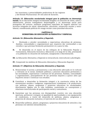las vocaciones y potencialidades productivas de las regiones
      y del Estado Plurinacional. De seis años de duración.

Artículo 15. (Educación escolarizada integral para la población en desventaja
social). Es la educación integral escolarizada dirigida a la atención de niñas, niños y
adolescentes, jóvenes trabajadores desprotegidos y en desventaja social para
protegerlos del entorno, mediante programas especiales de hogares abiertos con
servicios integrales de salud, alimentación, educación, reinserción escolar y socio-
laboral, considerando políticas de rezago escolar como prioridad educativa.

                                CAPÍTULO II
              SUBSISTEMA DE EDUCACIÓN ALTERNATIVA Y ESPECIAL

Artículo 16. (Educación Alternativa y Especial).

I.        Destinada a atender necesidades y expectativas educativas de personas,
      familias, comunidades y organizaciones que requieren dar continuidad a sus
      estudios o que precisan formación permanente en y para la vida.

II.        Se desarrolla en el marco de los enfoques de la Educación Popular y
      Comunitaria, Educación Inclusiva y Educación a lo largo de la vida, priorizando
      a la población en situación de exclusión, marginación o discriminación.

III. La Educación Alternativa y Especial es intracultural, intercultural y plurilingüe.

IV. Comprende los ámbitos de Educación Alternativa y Educación Especial.

Artículo 17. (Objetivos de Educación Alternativa y Especial).

1. Democratizar el acceso y permanencia a una educación adecuada en lo cultural
   y relevante en lo social, mediante políticas y procesos educativos pertinentes a
   las necesidades, expectativas e intereses de las personas, familias, comunidades
   y organizaciones, principalmente de las personas mayores a quince años que
   requieren iniciar o continuar sus estudios.

2. Contribuir a desarrollar la formación integral y la conciencia crítica de los
   movimientos sociales e indígenas, organizaciones ciudadanas y de productores,
   con políticas, planes, programas y proyectos educativos no escolarizados,
   directamente ligados con la vida cotidiana, sustentados en concepciones y
   relaciones interculturales de participación social y comunitaria.

3. Garantizar que las personas con discapacidad, cuenten con una educación
   oportuna, pertinente e integral, en igualdad de oportunidades y con equiparación
   de condiciones, a través del desarrollo de políticas, planes, programas y
   proyectos de educación inclusiva y el ejercicio de sus derechos.

4. Desarrollar políticas, planes, programas y proyectos educativos de atención a las
   personas con talentos extraordinarios.
                                                                                  13
 