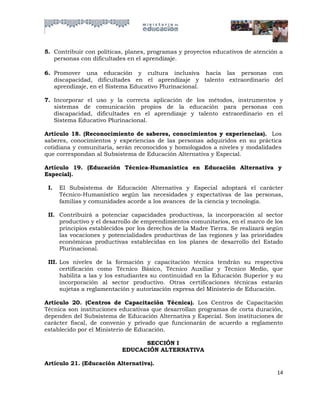5. Contribuir con políticas, planes, programas y proyectos educativos de atención a
   personas con dificultades en el aprendizaje.

6. Promover una educación y cultura inclusiva hacia las personas con
   discapacidad, dificultades en el aprendizaje y talento extraordinario del
   aprendizaje, en el Sistema Educativo Plurinacional.

7. Incorporar el uso y la correcta aplicación de los métodos, instrumentos y
   sistemas de comunicación propios de la educación para personas con
   discapacidad, dificultades en el aprendizaje y talento extraordinario en el
   Sistema Educativo Plurinacional.

Artículo 18. (Reconocimiento de saberes, conocimientos y experiencias). Los
saberes, conocimientos y experiencias de las personas adquiridos en su práctica
cotidiana y comunitaria, serán reconocidos y homologados a niveles y modalidades
que correspondan al Subsistema de Educación Alternativa y Especial.

Artículo 19. (Educación Técnica-Humanística en Educación Alternativa y
Especial).

 I.   El Subsistema de Educación Alternativa y Especial adoptará el carácter
      Técnico-Humanístico según las necesidades y expectativas de las personas,
      familias y comunidades acorde a los avances de la ciencia y tecnología.

 II. Contribuirá a potenciar capacidades productivas, la incorporación al sector
     productivo y el desarrollo de emprendimientos comunitarios, en el marco de los
     principios establecidos por los derechos de la Madre Tierra. Se realizará según
     las vocaciones y potencialidades productivas de las regiones y las prioridades
     económicas productivas establecidas en los planes de desarrollo del Estado
     Plurinacional.

 III. Los niveles de la formación y capacitación técnica tendrán su respectiva
      certificación como Técnico Básico, Técnico Auxiliar y Técnico Medio, que
      habilita a las y los estudiantes su continuidad en la Educación Superior y su
      incorporación al sector productivo. Otras certificaciones técnicas estarán
      sujetas a reglamentación y autorización expresa del Ministerio de Educación.

Articulo 20. (Centros de Capacitación Técnica). Los Centros de Capacitación
Técnica son instituciones educativas que desarrollan programas de corta duración,
dependen del Subsistema de Educación Alternativa y Especial. Son instituciones de
carácter fiscal, de convenio y privado que funcionarán de acuerdo a reglamento
establecido por el Ministerio de Educación.

                                 SECCIÓN I
                           EDUCACIÓN ALTERNATIVA

Artículo 21. (Educación Alternativa).
                                                                                 14
 