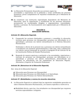 II. La Educación Permanente desarrolla sus acciones según las
    necesidades y expectativas de la población y serán certificados los procesos
    formativos, previo cumplimiento de requisitos establecidos por el Ministerio de
    Educación.

III. Se constituirá una institución especializada dependiente del Ministerio de
     Educación, para la capacitación y acreditación de los procesos educativos
     permanentes no escolarizados dirigidos a organizaciones, comunidades,
     familias y personas. Su funcionamiento será reglamentado por el Ministerio de
     Educación.

                                       SECCIÓN II
                                   EDUCACIÓN ESPECIAL

Artículo 25. (Educación Especial).

     I.     Comprende las acciones destinadas a promover y consolidar la educación
            inclusiva para personas con discapacidad, personas con dificultades en el
            aprendizaje y personas con talento extraordinario en el Sistema Educativo
            Plurinacional.

            Entiéndase a efectos de la presente Ley a personas con talento extraordinario
            a estudiantes con excelente aprovechamiento y toda niña, niño y adolescente
            con talento natural destacado de acuerdo al parágrafo III del Artículo 82 de
            la Constitución Política del Estado Plurinacional.

 II.        Responde de manera oportuna y pertinente a las necesidades, expectativas e
            intereses de personas con discapacidad, personas con dificultades en el
            aprendizaje y personas con talento extraordinario, desarrollando sus
            acciones en articulación con los subsistemas de Educación Regular,
            Alternativa y Superior de Formación Profesional.

Artículo 26. (Estructura de la Educación Especial).

Son áreas de la Educación Especial:

      a) Educación para Personas con Discapacidad.
      b) Educación para Personas con Dificultades en el Aprendizaje.
      c) Educación para Personas con Talento Extraordinario.

Artículo 27. (Modalidades y centros de atención educativa).

I.        La Educación Especial se realizará bajo las siguientes modalidades generales en
          todo el Sistema Educativo Plurinacional, y de manera específica a través de la:

          a) Modalidad directa, para las y los estudiantes con discapacidad que requieren
             servicios especializados e integrales.

                                                                                       16
 