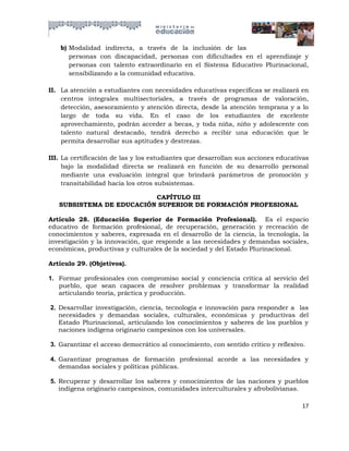 b) Modalidad indirecta, a través de la inclusión de las
       personas con discapacidad, personas con dificultades en el aprendizaje y
       personas con talento extraordinario en el Sistema Educativo Plurinacional,
       sensibilizando a la comunidad educativa.

II. La atención a estudiantes con necesidades educativas específicas se realizará en
    centros integrales multisectoriales, a través de programas de valoración,
    detección, asesoramiento y atención directa, desde la atención temprana y a lo
    largo de toda su vida. En el caso de los estudiantes de excelente
    aprovechamiento, podrán acceder a becas, y toda niña, niño y adolescente con
    talento natural destacado, tendrá derecho a recibir una educación que le
    permita desarrollar sus aptitudes y destrezas.

III. La certificación de las y los estudiantes que desarrollan sus acciones educativas
     bajo la modalidad directa se realizará en función de su desarrollo personal
     mediante una evaluación integral que brindará parámetros de promoción y
     transitabilidad hacia los otros subsistemas.

                          CAPÍTULO III
   SUBSISTEMA DE EDUCACIÓN SUPERIOR DE FORMACIÓN PROFESIONAL

Artículo 28. (Educación Superior de Formación Profesional). Es el espacio
educativo de formación profesional, de recuperación, generación y recreación de
conocimientos y saberes, expresada en el desarrollo de la ciencia, la tecnología, la
investigación y la innovación, que responde a las necesidades y demandas sociales,
económicas, productivas y culturales de la sociedad y del Estado Plurinacional.

Artículo 29. (Objetivos).

1. Formar profesionales con compromiso social y conciencia crítica al servicio del
   pueblo, que sean capaces de resolver problemas y transformar la realidad
   articulando teoría, práctica y producción.

2. Desarrollar investigación, ciencia, tecnología e innovación para responder a las
   necesidades y demandas sociales, culturales, económicas y productivas del
   Estado Plurinacional, articulando los conocimientos y saberes de los pueblos y
   naciones indígena originario campesinos con los universales.

3. Garantizar el acceso democrático al conocimiento, con sentido crítico y reflexivo.

4. Garantizar programas de formación profesional acorde a las necesidades y
   demandas sociales y políticas públicas.

5. Recuperar y desarrollar los saberes y conocimientos de las naciones y pueblos
   indígena originario campesinos, comunidades interculturales y afrobolivianas.

                                                                                    17
 