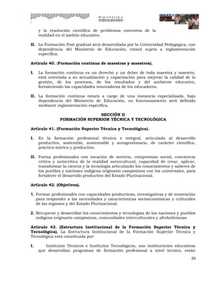 y la resolución científica de problemas concretos de la
     realidad en el ámbito educativo.

II. La Formación Post gradual será desarrollada por la Universidad Pedagógica, con
    dependencia del Ministerio de Educación, estará sujeta a reglamentación
    específica.

Artículo 40. (Formación continua de maestras y maestros).

I.   La formación continua es un derecho y un deber de toda maestra y maestro,
     está orientada a su actualización y capacitación para mejorar la calidad de la
     gestión, de los procesos, de los resultados y del ambiente educativo,
     fortaleciendo las capacidades innovadoras de los educadores.

II. La formación continua estará a cargo de una instancia especializada, bajo
    dependencia del Ministerio de Educación, su funcionamiento será definido
    mediante reglamentación específica.

                              SECCIÓN II
               FORMACIÓN SUPERIOR TÉCNICA Y TECNOLÓGICA

Artículo 41. (Formación Superior Técnica y Tecnológica).

I.   Es la formación profesional técnica e integral, articulada al desarrollo
     productivo, sostenible, sustentable y autogestionario, de carácter científico,
     práctico-teórico y productivo.

II. Forma profesionales con vocación de servicio, compromiso social, conciencia
    crítica y autocrítica de la realidad sociocultural, capacidad de crear, aplicar,
    transformar la ciencia y la tecnología articulando los conocimientos y saberes de
    los pueblos y naciones indígena originario campesinos con los universales, para
    fortalecer el desarrollo productivo del Estado Plurinacional.

Artículo 42. (Objetivos).

1. Formar profesionales con capacidades productivas, investigativas y de innovación
   para responder a las necesidades y características socioeconómicas y culturales
   de las regiones y del Estado Plurinacional.

2. Recuperar y desarrollar los conocimientos y tecnologías de las naciones y pueblos
   indígena originario campesinos, comunidades interculturales y afrobolivianas.

Artículo 43. (Estructura Institucional de la Formación Superior Técnica y
Tecnológica). La Estructura Institucional de la Formación Superior Técnica y
Tecnológica está constituida por:

I.      Institutos Técnicos e Institutos Tecnológicos, son instituciones educativas
     que desarrollan programas de formación profesional a nivel técnico, están
                                                                                  20
 