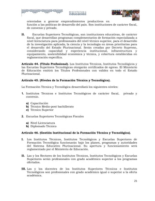 orientadas a generar emprendimientos productivos en
      función a las políticas de desarrollo del país. Son instituciones de carácter fiscal,
      de convenio y privado.

II.       Escuelas Superiores Tecnológicas, son instituciones educativas, de carácter
      fiscal, que desarrollan programas complementarios de formación especializada a
      nivel licenciatura para profesionales del nivel técnico superior, para el desarrollo
      de la investigación aplicada, la ciencia y la tecnología en áreas prioritarias para
      el desarrollo del Estado Plurinacional. Serán creadas por Decreto Supremo,
      considerando capacidad y experiencia institucional, infraestructura y
      equipamiento, sostenibilidad económica y técnica, y cobertura establecidas en
      reglamentación específica.

Artículo 44. (Título Profesional). Los Institutos Técnicos, Institutos Tecnológicos y
las Escuelas Superiores Tecnológicas otorgarán certificados de egreso. El Ministerio
de Educación emitirá los Títulos Profesionales con validez en todo el Estado
Plurinacional.

Artículo 45. (Niveles de la Formación Técnica y Tecnológica).

La Formación Técnica y Tecnológica desarrollará los siguientes niveles:

1. Institutos Técnicos e Institutos Tecnológicos de carácter fiscal,            privado y
   convenio.

      a) Capacitación
      b) Técnico Medio-post bachillerato
      c) Técnico Superior

2. Escuelas Superiores Tecnológicas Fiscales

      a) Nivel Licenciatura
      b) Diplomado Técnico

Artículo 46. (Gestión Institucional de la Formación Técnica y Tecnológica).

I.    Los Institutos Técnicos, Institutos Tecnológicos y Escuelas Superiores de
      Formación Tecnológica funcionarán bajo los planes, programas y autoridades
      del Sistema Educativo Plurinacional. Su apertura y funcionamiento será
      reglamentado por el Ministerio de Educación.

II. Las y los Rectores de los Institutos Técnicos, Institutos Tecnológicos y Escuelas
    Superiores serán profesionales con grado académico superior a los programas
    ofertados.

III. Las y los docentes de los Institutos Superiores Técnicos e Institutos
     Tecnológicos son profesionales con grado académico igual o superior a la oferta
     académica.
                                                                                        21
 