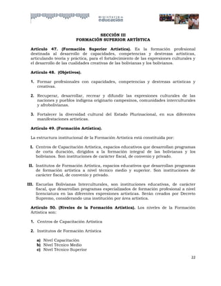 SECCIÓN III
                        FORMACIÓN SUPERIOR ARTÍSTICA

 Artículo 47. (Formación Superior Artística). Es la formación profesional
 destinada al desarrollo de capacidades, competencias y destrezas artísticas,
 articulando teoría y práctica, para el fortalecimiento de las expresiones culturales y
 el desarrollo de las cualidades creativas de las bolivianas y los bolivianos.

 Artículo 48. (Objetivos).

 1. Formar profesionales con capacidades, competencias y destrezas artísticas y
    creativas.

 2. Recuperar, desarrollar, recrear y difundir las expresiones culturales de las
    naciones y pueblos indígena originario campesinos, comunidades interculturales
    y afrobolivianas.

 3. Fortalecer la diversidad cultural del Estado Plurinacional, en sus diferentes
    manifestaciones artísticas.

 Artículo 49. (Formación Artística).

 La estructura institucional de la Formación Artística está constituida por:

 I. Centros de Capacitación Artística, espacios educativos que desarrollan programas
    de corta duración, dirigidos a la formación integral de las bolivianas y los
    bolivianos. Son instituciones de carácter fiscal, de convenio y privado.

II. Institutos de Formación Artística, espacios educativos que desarrollan programas
    de formación artística a nivel técnico medio y superior. Son instituciones de
    carácter fiscal, de convenio y privado.

III. Escuelas Bolivianas Interculturales, son instituciones educativas, de carácter
     fiscal, que desarrollan programas especializados de formación profesional a nivel
     licenciatura en las diferentes expresiones artísticas. Serán creados por Decreto
     Supremo, considerando una institución por área artística.

 Artículo 50. (Niveles de la Formación Artística). Los niveles de la Formación
 Artística son:

 1. Centros de Capacitación Artística

 2. Institutos de Formación Artística

    a) Nivel Capacitación
    b) Nivel Técnico Medio
    c) Nivel Técnico Superior
                                                                                    22
 