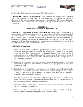 3. Escuelas Bolivianas Interculturales - Nivel Licenciatura

Artículo 51. (Planes y Programas). Los Centros de Capacitación Artística,
Institutos de Formación Artística y Escuelas Bolivianas Interculturales se regirán en
el marco de las políticas, planes, programas y autoridades del Sistema Educativo
Plurinacional. Su apertura y funcionamiento será reglamentado por el Ministerio de
Educación.

                                SECCIÓN IV
                     FORMACIÓN SUPERIOR UNIVERSITARIA

Artículo 52. (Formación Superior Universitaria). Es el espacio educativo de la
formación de profesionales, desarrollo de la investigación científica-tecnológica, de la
interacción social e innovación en las diferentes áreas del conocimiento y ámbitos
de la realidad, para contribuir al desarrollo productivo del país expresado en sus
dimensiones política, económica y sociocultural, de manera crítica, compleja y
propositiva, desde diferentes saberes y campos del conocimiento en el marco de la
Constitución Política del Estado Plurinacional.

Artículo 53. (Objetivos).

1. Formar profesionales científicos, productivos y críticos que garanticen un
   desarrollo humano integral, capaces de articular la ciencia y la tecnología
   universal con los conocimientos y saberes locales que contribuyan al
   mejoramiento de la producción intelectual, y producción de bienes y servicios, de
   acuerdo con las necesidades presentes y futuras de la sociedad y la planificación
   del Estado Plurinacional.

2. Sustentar la formación universitaria como espacio de participación, convivencia
   democrática y práctica intracultural e intercultural que proyecte el desarrollo
   cultural del país.

3. Desarrollar la investigación en los campos de la ciencia, técnica, tecnológica, las
   artes, las humanidades y los conocimientos de las naciones y pueblos indígena
   originario campesinos, para resolver problemas concretos de la realidad y
   responder a las necesidades sociales.

4. Desarrollar procesos de formación postgradual para la especialización en un
   ámbito del conocimiento y la investigación científica, para la transformación de
   los procesos sociales, productivos y culturales.

5. Promover políticas de extensión e interacción social para fortalecer la diversidad
   científica, cultural y lingüística.

6. Participar junto a su pueblo en todos los procesos de liberación social, para
   construir una sociedad con mayor equidad y justicia social.


                                                                                     23
 