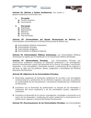 Artículo 54. (Niveles y Grados Académicos). Los niveles y
grados académicos reconocidos son:

   1.        Pre grado:
        a)   Técnico Superior.
        b)   Licenciatura.

   2.        Post grado:
        a)   Diplomado.
        b)   Especialidad.
        c)   Maestría.
        d)   Doctorado.
        e)   Post doctorado.

Artículo 55. (Universidades del Estado Plurinacional de Bolivia).                  Las
Universidades reconocidas por el Estado Plurinacional de Bolivia son:

   a)   Universidades   Públicas Autónomas.
   b)   Universidades   Privadas.
   c)   Universidades   Indígenas.
   d)   Universidades   de Régimen Especial.

Artículo 56. (Universidades Públicas Autónomas). Las Universidades Públicas
Autónomas se regirán por lo establecido en la Constitución Política del Estado.

Artículo 57. (Universidades Privadas).           Las Universidades Privadas son
instituciones académico científicas de formación profesional y de investigación;
generan conocimientos a partir del desarrollo de la ciencia, tecnología e innovación,
responden a las necesidades y demandas sociales y productivas de las regiones y
del país, se rigen por las políticas, planes, programas y autoridades del Sistema
Educativo Plurinacional.

Artículo 58. (Objetivos de las Universidades Privadas).

1. Desarrollar programas de formación profesional de acuerdo a las necesidades
   socioeconómicas y productivas de las distintas regiones y del país; las políticas
   en conformidad con los lineamientos y normativas establecidas por el Ministerio
   de Educación.

2. Contribuir con la formación de profesionales en función de las demandas y
   tendencias del sector productivo y de las necesidades locales, regionales y
   nacionales.

3. Contribuir al desarrollo de la ciencia, investigación, tecnología e innovación en el
   marco de las demandas y tendencias del sector productivo y sociocultural en el
   ámbito local, regional y nacional del Estado Plurinacional.

Artículo 59. (Funcionamiento de las Universidades Privadas). Las Universidades
                                                                                    24
 