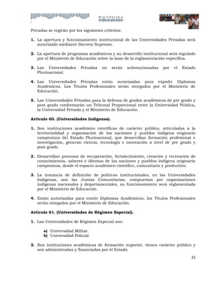 Privadas se regirán por los siguientes criterios:

1. La apertura y funcionamiento institucional de las Universidades Privadas será
   autorizado mediante Decreto Supremo.

2. La apertura de programas académicos y su desarrollo institucional será regulado
   por el Ministerio de Educación sobre la base de la reglamentación específica.

3. Las Universidades       Privadas   no   serán    subvencionadas   por   el   Estado
   Plurinacional.

4. Las Universidades Privadas están autorizadas para expedir Diplomas
   Académicos. Los Títulos Profesionales serán otorgados por el Ministerio de
   Educación.

5. Las Universidades Privadas para la defensa de grados académicos de pre grado y
   post grado conformarán un Tribunal Proporcional entre la Universidad Pública,
   la Universidad Privada y el Ministerio de Educación.

Artículo 60. (Universidades Indígenas).

1. Son instituciones académico científicas de carácter público, articuladas a la
   territorialidad y organización de las naciones y pueblos indígena originario
   campesinos del Estado Plurinacional, que desarrollan formación profesional e
   investigación, generan ciencia, tecnología e innovación a nivel de pre grado y
   post grado.

2. Desarrollan procesos de recuperación, fortalecimiento, creación y recreación de
   conocimientos, saberes e idiomas de las naciones y pueblos indígena originario
   campesinos, desde el espacio académico científico, comunitario y productivo.

3. La instancia de definición de políticas institucionales, en las Universidades
   Indígenas, son las Juntas Comunitarias, compuestas por organizaciones
   indígenas nacionales y departamentales, su funcionamiento será reglamentada
   por el Ministerio de Educación.

4. Están autorizadas para emitir Diplomas Académicos, los Títulos Profesionales
   serán otorgados por el Ministerio de Educación.

Artículo 61. (Universidades de Régimen Especial).

1. Las Universidades de Régimen Especial son:

       a) Universidad Militar.
       b) Universidad Policial.

2. Son instituciones académicas de formación superior, tienen carácter público y
   son administradas y financiadas por el Estado.
                                                                                    25
 