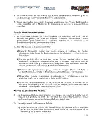 3. En lo institucional se encuentran bajo tuición del Ministerio del ramo, y en lo
   académico bajo supervisión del Ministerio de Educación.

4. Están autorizadas para emitir Diplomas Académicos. Los Títulos Profesionales
   serán otorgados por el Ministerio de Educación, de acuerdo a reglamentación
   específica.


Artículo 62. (Universidad Militar).

I.    La Universidad Militar es de régimen especial por su carácter castrense, está al
      servicio del pueblo, es parte del Sistema Educativo Plurinacional, forma
      profesionales para garantizar la seguridad, defensa de la soberanía y el
      desarrollo integral del Estado Plurinacional.

II. Son objetivos de la Universidad Militar:

      a) Impartir formación militar con visión integral e histórica de Patria,
         eliminando toda forma de discriminación en la admisión y en los procesos
         formativos.

      b) Formar profesionales en distintos campos de las ciencias militares, con
         excelencia académica, comprometidos con la defensa, seguridad para el
         desarrollo del Estado y la democracia; integrando sus actividades morales,
         cívicas, patrióticas, científicas y de entrenamiento militar.

      c) Generar estrategias militares que garanticen la integridad territorial, defensa
         de la soberanía nacional y el desarrollo integral del Estado Plurinacional.

      d) Desarrollar ciencia, tecnologías, investigaciones y producciones, en los
         distintos niveles de la estructura de la formación militar.

      e) Actualizar permanentemente a los militares de acuerdo al avance de la
         ciencia y tecnología, que permita enfrentar los riesgos y amenazas internas o
         externas a la integridad y seguridad del Estado.

Artículo 63. (Universidad Policial).

I.     La Universidad Policial es de régimen especial por su carácter policial y está al
       servicio del pueblo, es parte del Sistema Educativo Plurinacional, forma
       profesionales para garantizar la seguridad interna del país.

II.    Son objetivos de la Universidad Policial:

       a) Impartir formación policial con visión integral de Patria en todo el territorio
          del Estado Plurinacional, eliminando toda forma de discriminación en la
          admisión y los procesos formativos.

                                                                                      26
 