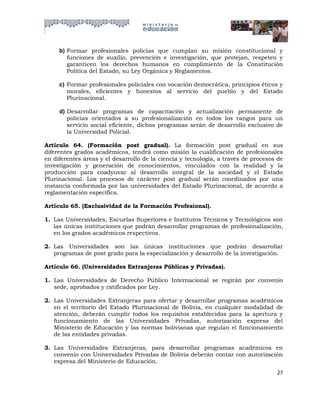 b) Formar profesionales policías que cumplan su misión constitucional y
        funciones de auxilio, prevención e investigación, que protejan, respeten y
        garanticen los derechos humanos en cumplimiento de la Constitución
        Política del Estado, su Ley Orgánica y Reglamentos.

     c) Formar profesionales policiales con vocación democrática, principios éticos y
        morales, eficientes y honestos al servicio del pueblo y del Estado
        Plurinacional.

     d) Desarrollar programas de capacitación y actualización permanente de
        policías orientados a su profesionalización en todos los rangos para un
        servicio social eficiente, dichos programas serán de desarrollo exclusivo de
        la Universidad Policial.

Artículo 64. (Formación post gradual). La formación post gradual en sus
diferentes grados académicos, tendrá como misión la cualificación de profesionales
en diferentes áreas y el desarrollo de la ciencia y tecnología, a través de procesos de
investigación y generación de conocimientos, vinculados con la realidad y la
producción para coadyuvar al desarrollo integral de la sociedad y el Estado
Plurinacional. Los procesos de carácter post gradual serán coordinados por una
instancia conformada por las universidades del Estado Plurinacional, de acuerdo a
reglamentación específica.

Artículo 65. (Exclusividad de la Formación Profesional).

1. Las Universidades, Escuelas Superiores e Institutos Técnicos y Tecnológicos son
   las únicas instituciones que podrán desarrollar programas de profesionalización,
   en los grados académicos respectivos.

2. Las Universidades son las únicas instituciones que podrán desarrollar
   programas de post grado para la especialización y desarrollo de la investigación.

Artículo 66. (Universidades Extranjeras Públicas y Privadas).

1. Las Universidades de Derecho Público Internacional se regirán por convenio
   sede, aprobados y ratificados por Ley.

2. Las Universidades Extranjeras para ofertar y desarrollar programas académicos
   en el territorio del Estado Plurinacional de Bolivia, en cualquier modalidad de
   atención, deberán cumplir todos los requisitos establecidos para la apertura y
   funcionamiento de las Universidades Privadas, autorización expresa del
   Ministerio de Educación y las normas bolivianas que regulan el funcionamiento
   de las entidades privadas.

3. Las Universidades Extranjeras, para desarrollar programas académicos en
   convenio con Universidades Privadas de Bolivia deberán contar con autorización
   expresa del Ministerio de Educación.
                                                                                    27
 