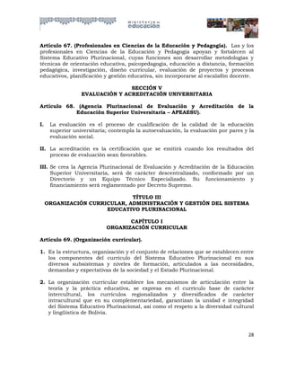 Artículo 67. (Profesionales en Ciencias de la Educación y Pedagogía). Las y los
profesionales en Ciencias de la Educación y Pedagogía apoyan y fortalecen al
Sistema Educativo Plurinacional, cuyas funciones son desarrollar metodologías y
técnicas de orientación educativa, psicopedagogía, educación a distancia, formación
pedagógica, investigación, diseño curricular, evaluación de proyectos y procesos
educativos, planificación y gestión educativa, sin incorporarse al escalafón docente.

                                 SECCIÓN V
                  EVALUACIÓN Y ACREDITACIÓN UNIVERSITARIA

Artículo 68. (Agencia Plurinacional de Evaluación y Acreditación de la
            Educación Superior Universitaria – APEAESU).

I.    La evaluación es el proceso de cualificación de la calidad de la educación
      superior universitaria; contempla la autoevaluación, la evaluación por pares y la
      evaluación social.

II. La acreditación es la certificación que se emitirá cuando los resultados del
    proceso de evaluación sean favorables.

III. Se crea la Agencia Plurinacional de Evaluación y Acreditación de la Educación
     Superior Universitaria, será de carácter descentralizado, conformado por un
     Directorio y un Equipo Técnico Especializado. Su funcionamiento y
     financiamiento será reglamentado por Decreto Supremo.

                               TÍTULO III
     ORGANIZACIÓN CURRICULAR, ADMINISTRACIÓN Y GESTIÓN DEL SISTEMA
                       EDUCATIVO PLURINACIONAL

                                   CAPÍTULO I
                            ORGANIZACIÓN CURRICULAR

Artículo 69. (Organización curricular).

1. Es la estructura, organización y el conjunto de relaciones que se establecen entre
   los componentes del currículo del Sistema Educativo Plurinacional en sus
   diversos subsistemas y niveles de formación, articulados a las necesidades,
   demandas y expectativas de la sociedad y el Estado Plurinacional.

2. La organización curricular establece los mecanismos de articulación entre la
   teoría y la práctica educativa, se expresa en el currículo base de carácter
   intercultural, los currículos regionalizados y diversificados de carácter
   intracultural que en su complementariedad, garantizan la unidad e integridad
   del Sistema Educativo Plurinacional, así como el respeto a la diversidad cultural
   y lingüística de Bolivia.



                                                                                    28
 