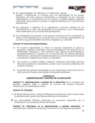 3. Es responsabilidad del Ministerio de Educación diseñar,
    aprobar e implementar el currículo base con participación de los actores
    educativos, así como apoyar la formulación y aprobación de los currículos
    regionalizados, en coordinación con las naciones y pueblos indígena originario
    campesinos, preservando su armonía y complementariedad con el currículo base
    plurinacional.

 4. Los principios y objetivos de la organización curricular emergen de las
    necesidades de la vida y del aprendizaje de las personas y de la colectividad,
    serán establecidos en el currículo base plurinacional.

 5. Las modalidades de atención en los procesos educativos de los subsistemas y
    niveles, serán definidos por el currículo base y los currículos regionalizados, de
    acuerdo a las particularidades educativas, lingüísticas y culturales.

 Artículo 70. (Currículo Regionalizado).

 1.   El currículo regionalizado se refiere al conjunto organizado de planes y
      programas, objetivos, contenidos, criterios metodológicos y de evaluación en un
      determinado subsistema y nivel educativo, que expresa la particularidad y
      complementariedad en armonía con el currículo base del Sistema Educativo
      Plurinacional, considerando fundamentalmente las características del contexto
      sociocultural y lingüístico que hacen a su identidad.

 2.   Las naciones y pueblos indígena originario campesinos desarrollan procesos
      educativos productivos comunitarios, acorde a sus vocaciones productivas del
      contexto territorial.

 3.   La gestión del currículo regionalizado es una competencia concurrente entre el
      nivel central del Estado y las entidades territoriales autónomas.

                               CAPÍTULO II
                 ADMINISTRACIÓN Y GESTIÓN DE LA EDUCACIÓN

 Artículo 71. (Administración y gestión de la educación). Es la instancia que
 planifica, organiza, dirige y controla los recursos del Sistema Educativo
 Plurinacional, con participación social.

 Artículo 72. (Tuición).

I. El Estado Plurinacional, a través del Ministerio de Educación, ejerce tuición sobre
   la administración y gestión del Sistema Educativo Plurinacional.

II. Las Universidades Públicas Autónomas se encuentran amparadas por lo
    establecido en la Constitución Política del Estado.

 Artículo 73. (Principios de la administración y gestión educativa). La
 administración y gestión de la educación se sustenta en los siguientes principios:
                                                                                    29
 