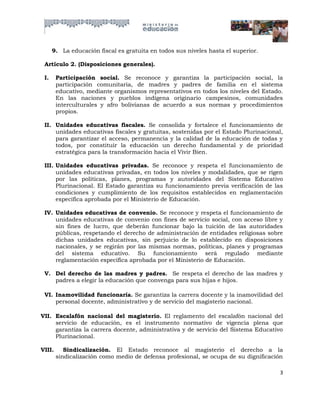9. La educación fiscal es gratuita en todos sus niveles hasta el superior.

 Artículo 2. (Disposiciones generales).

 I.     Participación social. Se reconoce y garantiza la participación social, la
        participación comunitaria, de madres y padres de familia en el sistema
        educativo, mediante organismos representativos en todos los niveles del Estado.
        En las naciones y pueblos indígena originario campesinos, comunidades
        interculturales y afro bolivianas de acuerdo a sus normas y procedimientos
        propios.

 II. Unidades educativas fiscales. Se consolida y fortalece el funcionamiento de
     unidades educativas fiscales y gratuitas, sostenidas por el Estado Plurinacional,
     para garantizar el acceso, permanencia y la calidad de la educación de todas y
     todos, por constituir la educación un derecho fundamental y de prioridad
     estratégica para la transformación hacia el Vivir Bien.

 III. Unidades educativas privadas. Se reconoce y respeta el funcionamiento de
      unidades educativas privadas, en todos los niveles y modalidades, que se rigen
      por las políticas, planes, programas y autoridades del Sistema Educativo
      Plurinacional. El Estado garantiza su funcionamiento previa verificación de las
      condiciones y cumplimiento de los requisitos establecidos en reglamentación
      específica aprobada por el Ministerio de Educación.

 IV. Unidades educativas de convenio. Se reconoce y respeta el funcionamiento de
     unidades educativas de convenio con fines de servicio social, con acceso libre y
     sin fines de lucro, que deberán funcionar bajo la tuición de las autoridades
     públicas, respetando el derecho de administración de entidades religiosas sobre
     dichas unidades educativas, sin perjuicio de lo establecido en disposiciones
     nacionales, y se regirán por las mismas normas, políticas, planes y programas
     del sistema educativo. Su funcionamiento será regulado mediante
     reglamentación específica aprobada por el Ministerio de Educación.

 V. Del derecho de las madres y padres. Se respeta el derecho de las madres y
    padres a elegir la educación que convenga para sus hijas e hijos.

 VI. Inamovilidad funcionaría. Se garantiza la carrera docente y la inamovilidad del
     personal docente, administrativo y de servicio del magisterio nacional.

VII. Escalafón nacional del magisterio. El reglamento del escalafón nacional del
     servicio de educación, es el instrumento normativo de vigencia plena que
     garantiza la carrera docente, administrativa y de servicio del Sistema Educativo
     Plurinacional.

VIII.      Sindicalización. El Estado reconoce al magisterio el derecho a la
        sindicalización como medio de defensa profesional, se ocupa de su dignificación

                                                                                      3
 