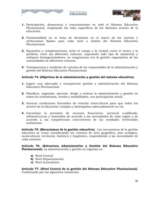 1. Participación, democracia y comunitarismo en todo el Sistema Educativo
   Plurinacional, respetando los roles específicos de los distintos actores de la
   educación.

2. Horizontalidad en la toma de decisiones en el marco de las normas y
   atribuciones fijadas para cada nivel y ámbito del Sistema Educativo
   Plurinacional.

3. Equitativa y complementaria, entre el campo y la ciudad, entre el centro y la
   periferia, entre las diferentes culturas, superando todo tipo de asimetrías y
   enfoques homogeneizadores, en congruencia con la gestión organizativa de las
   comunidades de diferentes culturas.

4. Transparencia y rendición de cuentas de los responsables de la administración y
   gestión del Sistema Educativo Plurinacional.

Artículo 74. (Objetivos de la administración y gestión del sistema educativo).

1. Lograr una adecuada y transparente gestión y administración del Sistema
   Educativo Plurinacional.

2. Planificar, organizar, ejecutar, dirigir y evaluar la administración y gestión en
   todos los subsistemas, niveles y modalidades, con participación social.

3. Generar condiciones favorables de relación intercultural para que todos los
   actores de la educación cumplan y desempeñen adecuadamente su rol.

4. Garantizar la provisión de recursos financieros, personal cualificado,
   infraestructura y materiales de acuerdo a las necesidades de cada región y de
   acuerdo a las competencias concurrentes de las entidades territoriales
   autónomas.

Artículo 75. (Mecanismos de la gestión educativa). Los mecanismos de la gestión
educativa se crean considerando los criterios de área geográfica, piso ecológico,
sociocultural, territorial, histórico y lingüístico, respondiendo a las necesidades de
cada contexto.

Artículo 76. (Estructura Administrativa y Gestión del Sistema Educativo
Plurinacional). La administración y gestión se organiza en:

      a) Nivel Central.
      b) Nivel Departamental.
      c) Nivel Autonómico.

Artículo 77. (Nivel Central de la gestión del Sistema Educativo Plurinacional).
Conformado por las siguientes instancias:


                                                                                   30
 