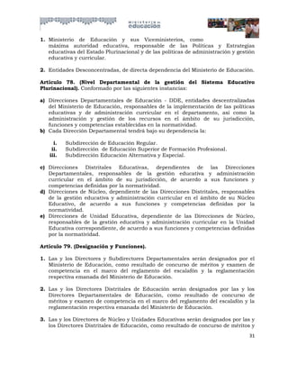 1. Ministerio de Educación y sus Viceministerios, como
   máxima autoridad educativa, responsable de las Políticas y Estrategias
   educativas del Estado Plurinacional y de las políticas de administración y gestión
   educativa y curricular.

2. Entidades Desconcentradas, de directa dependencia del Ministerio de Educación.

Artículo 78. (Nivel Departamental de la gestión del Sistema Educativo
Plurinacional). Conformado por las siguientes instancias:

a) Direcciones Departamentales de Educación - DDE, entidades descentralizadas
   del Ministerio de Educación, responsables de la implementación de las políticas
   educativas y de administración curricular en el departamento, así como la
   administración y gestión de los recursos en el ámbito de su jurisdicción,
   funciones y competencias establecidas en la normatividad.
b) Cada Dirección Departamental tendrá bajo su dependencia la:

     i.   Subdirección de Educación Regular.
    ii.   Subdirección de Educación Superior de Formación Profesional.
   iii.   Subdirección Educación Alternativa y Especial.

c) Direcciones Distritales Educativas, dependientes de las Direcciones
   Departamentales, responsables de la gestión educativa y administración
   curricular en el ámbito de su jurisdicción, de acuerdo a sus funciones y
   competencias definidas por la normatividad.
d) Direcciones de Núcleo, dependiente de las Direcciones Distritales, responsables
   de la gestión educativa y administración curricular en el ámbito de su Núcleo
   Educativo, de acuerdo a sus funciones y competencias definidas por la
   normatividad.
e) Direcciones de Unidad Educativa, dependiente de las Direcciones de Núcleo,
   responsables de la gestión educativa y administración curricular en la Unidad
   Educativa correspondiente, de acuerdo a sus funciones y competencias definidas
   por la normatividad.

Artículo 79. (Designación y Funciones).

1. Las y los Directores y Subdirectores Departamentales serán designados por el
   Ministerio de Educación, como resultado de concurso de méritos y examen de
   competencia en el marco del reglamento del escalafón y la reglamentación
   respectiva emanada del Ministerio de Educación.

2. Las y los Directores Distritales de Educación serán designados por las y los
   Directores Departamentales de Educación, como resultado de concurso de
   méritos y examen de competencia en el marco del reglamento del escalafón y la
   reglamentación respectiva emanada del Ministerio de Educación.

3. Las y los Directores de Núcleo y Unidades Educativas serán designados por las y
   los Directores Distritales de Educación, como resultado de concurso de méritos y
                                                                                  31
 
