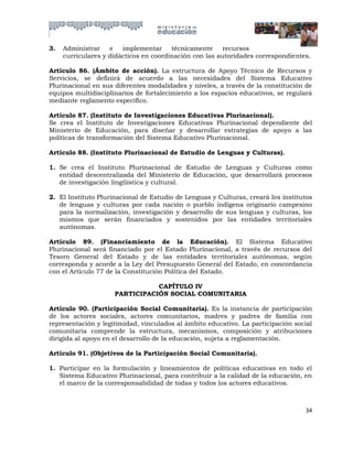 3.   Administrar    e   implementar     técnicamente     recursos
     curriculares y didácticos en coordinación con las autoridades correspondientes.

Artículo 86. (Ámbito de acción). La estructura de Apoyo Técnico de Recursos y
Servicios, se definirá de acuerdo a las necesidades del Sistema Educativo
Plurinacional en sus diferentes modalidades y niveles, a través de la constitución de
equipos multidisciplinarios de fortalecimiento a los espacios educativos, se regulará
mediante reglamento específico.

Artículo 87. (Instituto de Investigaciones Educativas Plurinacional).
Se crea el Instituto de Investigaciones Educativas Plurinacional dependiente del
Ministerio de Educación, para diseñar y desarrollar estrategias de apoyo a las
políticas de transformación del Sistema Educativo Plurinacional.

Artículo 88. (Instituto Plurinacional de Estudio de Lenguas y Culturas).

1. Se crea el Instituto Plurinacional de Estudio de Lenguas y Culturas como
   entidad descentralizada del Ministerio de Educación, que desarrollará procesos
   de investigación lingüística y cultural.

2. El Instituto Plurinacional de Estudio de Lenguas y Culturas, creará los institutos
   de lenguas y culturas por cada nación o pueblo indígena originario campesino
   para la normalización, investigación y desarrollo de sus lenguas y culturas, los
   mismos que serán financiados y sostenidos por las entidades territoriales
   autónomas.

Artículo 89. (Financiamiento de la Educación). El Sistema Educativo
Plurinacional será financiado por el Estado Plurinacional, a través de recursos del
Tesoro General del Estado y de las entidades territoriales autónomas, según
corresponda y acorde a la Ley del Presupuesto General del Estado, en concordancia
con el Artículo 77 de la Constitución Política del Estado.

                                CAPÍTULO IV
                     PARTICIPACIÓN SOCIAL COMUNITARIA

Artículo 90. (Participación Social Comunitaria). Es la instancia de participación
de los actores sociales, actores comunitarios, madres y padres de familia con
representación y legitimidad, vinculados al ámbito educativo. La participación social
comunitaria comprende la estructura, mecanismos, composición y atribuciones
dirigida al apoyo en el desarrollo de la educación, sujeta a reglamentación.

Artículo 91. (Objetivos de la Participación Social Comunitaria).

1. Participar en la formulación y lineamientos de políticas educativas en todo el
   Sistema Educativo Plurinacional, para contribuir a la calidad de la educación, en
   el marco de la corresponsabilidad de todas y todos los actores educativos.



                                                                                  34
 