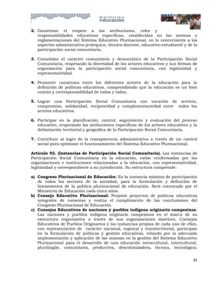 2. Garantizar el respeto a las atribuciones, roles y
   responsabilidades educativas específicas, establecidas en las normas y
   reglamentaciones del Sistema Educativo Plurinacional, en lo concerniente a los
   aspectos administrativo-jerárquico, técnico-docente, educativo-estudiantil y de la
   participación social comunitaria.

3. Consolidar el carácter comunitario y democrático de la Participación Social
   Comunitaria, respetando la diversidad de los actores educativos y sus formas de
   organización para la participación social comunitaria, con legitimidad y
   representatividad.

4. Promover consensos entre los diferentes actores de la educación para la
   definición de políticas educativas, comprendiendo que la educación es un bien
   común y corresponsabilidad de todas y todos.

5. Lograr una Participación Social Comunitaria con vocación de servicio,
   compromiso, solidaridad, reciprocidad y complementariedad entre todos los
   actores educativos.

6. Participar en la planificación, control, seguimiento y evaluación del proceso
   educativo, respetando las atribuciones específicas de los actores educativos y la
   delimitación territorial y geográfica de la Participación Social Comunitaria.

7. Contribuir al logro de la transparencia administrativa a través de un control
   social para optimizar el funcionamiento del Sistema Educativo Plurinacional.

Artículo 92. (Instancias de Participación Social Comunitaria). Las instancias de
Participación Social Comunitaria en la educación, están conformadas por las
organizaciones e instituciones relacionadas a la educación, con representatividad,
legitimidad y correspondiente a su jurisdicción. Su estructura comprende:

a) Congreso Plurinacional de Educación: Es la instancia máxima de participación
   de todos los sectores de la sociedad, para la formulación y definición de
   lineamientos de la política plurinacional de educación. Será convocado por el
   Ministerio de Educación cada cinco años.
b) Consejo Educativo Plurinacional: Propone proyectos de políticas educativas
   integrales de consenso y evalúa el cumplimiento de las conclusiones del
   Congreso Plurinacional de Educación.
c) Consejos Educativos de naciones y pueblos indígena originario campesinos:
   Las naciones y pueblos indígena originario campesinos en el marco de su
   estructura organizativa a través de sus organizaciones matrices, Consejos
   Educativos de Pueblos Originarios y las instancias propias de cada uno de ellos,
   con representación de carácter nacional, regional y transterritorial, participan
   en la formulación de políticas y gestión educativas, velando por la adecuada
   implementación y aplicación de las mismas en la gestión del Sistema Educativo
   Plurinacional para el desarrollo de una educación intracultural, intercultural,
   plurilingüe, comunitaria, productiva, descolonizadora, técnica, tecnológica,


                                                                                  35
 