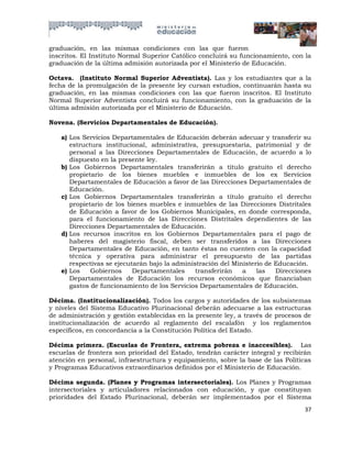 graduación, en las mismas condiciones con las que fueron
inscritos. El Instituto Normal Superior Católico concluirá su funcionamiento, con la
graduación de la última admisión autorizada por el Ministerio de Educación.

Octava. (Instituto Normal Superior Adventista). Las y los estudiantes que a la
fecha de la promulgación de la presente ley cursan estudios, continuarán hasta su
graduación, en las mismas condiciones con las que fueron inscritos. El Instituto
Normal Superior Adventista concluirá su funcionamiento, con la graduación de la
última admisión autorizada por el Ministerio de Educación.

Novena. (Servicios Departamentales de Educación).

   a) Los Servicios Departamentales de Educación deberán adecuar y transferir su
      estructura institucional, administrativa, presupuestaria, patrimonial y de
      personal a las Direcciones Departamentales de Educación, de acuerdo a lo
      dispuesto en la presente ley.
   b) Los Gobiernos Departamentales transferirán a título gratuito el derecho
      propietario de los bienes muebles e inmuebles de los ex Servicios
      Departamentales de Educación a favor de las Direcciones Departamentales de
      Educación.
   c) Los Gobiernos Departamentales transferirán a título gratuito el derecho
      propietario de los bienes muebles e inmuebles de las Direcciones Distritales
      de Educación a favor de los Gobiernos Municipales, en donde corresponda,
      para el funcionamiento de las Direcciones Distritales dependientes de las
      Direcciones Departamentales de Educación.
   d) Los recursos inscritos en los Gobiernos Departamentales para el pago de
      haberes del magisterio fiscal, deben ser transferidos a las Direcciones
      Departamentales de Educación, en tanto éstas no cuenten con la capacidad
      técnica y operativa para administrar el presupuesto de las partidas
      respectivas se ejecutarán bajo la administración del Ministerio de Educación.
   e) Los    Gobiernos     Departamentales     transferirán   a    las   Direcciones
      Departamentales de Educación los recursos económicos que financiaban
      gastos de funcionamiento de los Servicios Departamentales de Educación.

Décima. (Institucionalización). Todos los cargos y autoridades de los subsistemas
y niveles del Sistema Educativo Plurinacional deberán adecuarse a las estructuras
de administración y gestión establecidas en la presente ley, a través de procesos de
institucionalización de acuerdo al reglamento del escalafón y los reglamentos
específicos, en concordancia a la Constitución Política del Estado.

Décima primera. (Escuelas de Frontera, extrema pobreza e inaccesibles). Las
escuelas de frontera son prioridad del Estado, tendrán carácter integral y recibirán
atención en personal, infraestructura y equipamiento, sobre la base de las Políticas
y Programas Educativos extraordinarios definidos por el Ministerio de Educación.

Décima segunda. (Planes y Programas intersectoriales). Los Planes y Programas
intersectoriales y articuladores relacionados con educación, y que constituyan
prioridades del Estado Plurinacional, deberán ser implementados por el Sistema
                                                                                 37
 