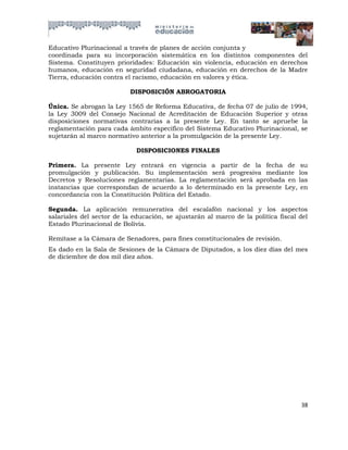 Educativo Plurinacional a través de planes de acción conjunta y
coordinada para su incorporación sistemática en los distintos componentes del
Sistema. Constituyen prioridades: Educación sin violencia, educación en derechos
humanos, educación en seguridad ciudadana, educación en derechos de la Madre
Tierra, educación contra el racismo, educación en valores y ética.

                           DISPOSICIÓN ABROGATORIA

Única. Se abrogan la Ley 1565 de Reforma Educativa, de fecha 07 de julio de 1994,
la Ley 3009 del Consejo Nacional de Acreditación de Educación Superior y otras
disposiciones normativas contrarias a la presente Ley. En tanto se apruebe la
reglamentación para cada ámbito específico del Sistema Educativo Plurinacional, se
sujetarán al marco normativo anterior a la promulgación de la presente Ley.

                             DISPOSICIONES FINALES

Primera. La presente Ley entrará en vigencia a partir de la fecha de su
promulgación y publicación. Su implementación será progresiva mediante los
Decretos y Resoluciones reglamentarias. La reglamentación será aprobada en las
instancias que correspondan de acuerdo a lo determinado en la presente Ley, en
concordancia con la Constitución Política del Estado.

Segunda. La aplicación remunerativa del escalafón nacional y los aspectos
salariales del sector de la educación, se ajustarán al marco de la política fiscal del
Estado Plurinacional de Bolivia.

Remítase a la Cámara de Senadores, para fines constitucionales de revisión.
Es dado en la Sala de Sesiones de la Cámara de Diputados, a los diez días del mes
de diciembre de dos mil diez años.




                                                                                   38
 