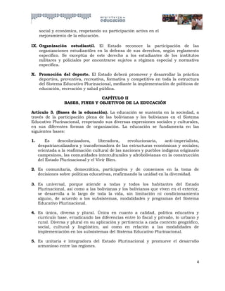 social y económica, respetando su participación activa en el
     mejoramiento de la educación.

IX. Organización estudiantil. El Estado reconoce la participación de las
    organizaciones estudiantiles en la defensa de sus derechos, según reglamento
    específico. Se exceptúa de este derecho a los estudiantes de los institutos
    militares y policiales por encontrarse sujetos a régimen especial y normativa
    específica.

X. Promoción del deporte. El Estado deberá promover y desarrollar la práctica
   deportiva, preventiva, recreativa, formativa y competitiva en toda la estructura
   del Sistema Educativo Plurinacional, mediante la implementación de políticas de
   educación, recreación y salud pública.

                                  CAPÍTULO II
                  BASES, FINES Y OBJETIVOS DE LA EDUCACIÓN

Artículo 3. (Bases de la educación). La educación se sustenta en la sociedad, a
través de la participación plena de las bolivianas y los bolivianos en el Sistema
Educativo Plurinacional, respetando sus diversas expresiones sociales y culturales,
en sus diferentes formas de organización. La educación se fundamenta en las
siguientes bases:

1.       Es    descolonizadora,     liberadora,    revolucionaria,    anti-imperialista,
     despatriarcalizadora y transformadora de las estructuras económicas y sociales;
     orientada a la reafirmación cultural de las naciones y pueblos indígena originario
     campesinos, las comunidades interculturales y afrobolivianas en la construcción
     del Estado Plurinacional y el Vivir Bien.

2. Es comunitaria, democrática, participativa y de consensos en la toma de
   decisiones sobre políticas educativas, reafirmando la unidad en la diversidad.

3. Es universal, porque atiende a todas y todos los habitantes del Estado
   Plurinacional, así como a las bolivianas y los bolivianos que viven en el exterior,
   se desarrolla a lo largo de toda la vida, sin limitación ni condicionamiento
   alguno, de acuerdo a los subsistemas, modalidades y programas del Sistema
   Educativo Plurinacional.

4. Es única, diversa y plural. Única en cuanto a calidad, política educativa y
   currículo base, erradicando las diferencias entre lo fiscal y privado, lo urbano y
   rural. Diversa y plural en su aplicación y pertinencia a cada contexto geográfico,
   social, cultural y lingüístico, así como en relación a las modalidades de
   implementación en los subsistemas del Sistema Educativo Plurinacional.

5. Es unitaria e integradora del Estado Plurinacional y promueve el desarrollo
   armonioso entre las regiones.


                                                                                      4
 