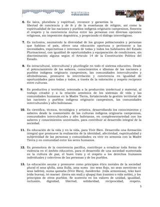 6. Es laica, pluralista y espiritual, reconoce y garantiza la
    libertad de conciencia y de fe y de la enseñanza de religión, así como la
    espiritualidad de las naciones y pueblos indígena originario campesinos, fomenta
    el respeto y la convivencia mutua entre las personas con diversas opciones
    religiosas, sin imposición dogmática, y propiciando el diálogo interreligioso.

 7. Es inclusiva, asumiendo la diversidad de los grupos poblacionales y personas
    que habitan el país, ofrece una educación oportuna y pertinente a las
    necesidades, expectativas e intereses de todas y todos los habitantes del Estado
    Plurinacional, con igualdad de oportunidades y equiparación de condiciones, sin
    discriminación alguna según el Artículo 14 de la Constitución Política del
    Estado.

 8. Es intracultural, intercultural y plurilingüe en todo el sistema educativo. Desde
    el potenciamiento de los saberes, conocimientos e idiomas de las naciones y
    pueblos indígena originario campesinos, las comunidades interculturales y
    afrobolivianas, promueve la interrelación y convivencia en igualdad de
    oportunidades para todas y todos, a través de la valoración y respeto recíproco
    entre culturas.

9.   Es productiva y territorial, orientada a la producción intelectual y material, al
     trabajo creador y a la relación armónica de los sistemas de vida y las
     comunidades humanas en la Madre Tierra, fortaleciendo la gestión territorial de
     las naciones y pueblos indígena originario campesinos, las comunidades
     interculturales y afro bolivianas.

10. Es científica, técnica, tecnológica y artística, desarrollando los conocimientos y
    saberes desde la cosmovisión de las culturas indígena originaria campesinas,
    comunidades interculturales y afro bolivianas, en complementariedad con los
    saberes y conocimientos universales, para contribuir al desarrollo integral de la
    sociedad.

11. Es educación de la vida y en la vida, para Vivir Bien. Desarrolla una formación
    integral que promueve la realización de la identidad, afectividad, espiritualidad y
    subjetividad de las personas y comunidades; es vivir en armonía con la Madre
    Tierra y en comunidad entre los seres humanos.

12. Es promotora de la convivencia pacífica, contribuye a erradicar toda forma de
    violencia en el ámbito educativo, para el desarrollo de una sociedad sustentada
    en la cultura de paz, el buen trato y el respeto a los derechos humanos
    individuales y colectivos de las personas y de los pueblos.

13. La educación asume y promueve como principios ético morales de la sociedad
    plural el ama qhilla, ama llulla, ama suwa (no seas flojo, no seas mentiroso ni
    seas ladrón), suma qamaña (Vivir Bien), ñandereko (vida armoniosa), teko kavi
    (vida buena), ivi maraei (tierra sin mal) y qhapaj ñan (camino o vida noble), y los
    principios de otros pueblos. Se sustenta en los valores de unidad, igualdad,
    inclusión,     dignidad,     libertad,    solidaridad,   reciprocidad,   respeto,
                                                                                      5
 