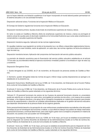 AÑO XXIX Núm. 144                                28 de julio de 2010                                         35199

que no hayan obtenido una titulación académica ni se hayan incorporado al mundo laboral puedan permanecer en
el sistema educativo o en una actividad formativa.

Disposición adicional octava. Funciones de la Inspección Médica en Educación.

El Consejo de Gobierno regulará las funciones de la Inspección Médica en Educación.

Disposición transitoria primera. Ayudas al alumnado de enseñanzas superiores de música y danza.

En tanto no exista en Castilla-La Mancha oferta de enseñanzas superiores de música y danza se prorrogará el
sistema actual de ayudas para el alumnado residente en la Comunidad Autónoma que curse estas enseñanzas en
conservatorios o escuelas superiores de España.

Disposición transitoria segunda. Aplicación de las normas reglamentarias.

En aquellas materias cuya regulación se remite en la presente Ley o se difiere a desarrollos reglamentarios futuros,
y en tanto éstos no sean dictados, serán de aplicación, en cada caso, las normas vigentes a la fecha de entrada en
vigor de esta Ley.

Disposición transitoria tercera. Aplicación del compromiso de financiación del servicio público educativo.

La previsión de dotación económica para la financiación del servicio público educativo establecida en el artículo
175 de esta Ley se entenderá referida al ejercicio económico inmediato posterior a la entrada en vigor de esta Ley
y sucesivos.

Disposición Derogatoria Única

1. Queda derogada la Ley 23/2002, de 21 de noviembre, de Educación de personas adultas de Castilla-La Man-
cha.

2. Asimismo, quedan derogadas todas las normas de igual o inferior rango cuantas disposiciones se opongan a lo
establecido en la presente Ley.

Disposición final primera. Modificación de la Ley 3/1988, de 13 de diciembre, de Ordenación de la Función Pública
de la Junta de Comunidades de Castilla-La Mancha.

El artículo 21 de la Ley 3/1988, de 13 de diciembre, de Ordenación de la Función Pública de la Junta de Comuni-
dades de Castilla-La Mancha queda redactado en los siguientes términos:

“Artículo 21. El personal funcionario de carrera de los Cuerpos de personal funcionario docente no universitario
puede ser adscrito por un tiempo de cuatro años, prorrogable por periodos de dos años, y con reserva de su puesto
de trabajo, a los órganos directivos y de apoyo de la Consejería competente en materia de educación para prestar
servicios de asesoramiento o dirección en unidades administrativas implicadas en la gestión del servicio educativo
que dependan directamente de la persona titular de los órganos gestores.

Dicho personal tendrá derecho a la percepción de unas retribuciones complementarias equivalentes a las del puesto
de trabajo al que se homologuen las funciones a realizar, a cuyo efecto la relación de puestos de trabajo reservados
al personal funcionario y eventual determinará, para cada órgano gestor de la Consejería competente en materia de
educación, los puestos a los que pueden ser homologados.”

Disposición final segunda. Modificación de la Ley 1/2009, de 14 de mayo, por la que se establece el procedimiento
para la integración de Centros Docentes de titularidad de las Administraciones locales en la Red de Centros Do-
centes Públicos de titularidad de la Junta de Comunidades de Castilla-La Mancha.

El artículo 1 de la Ley 1/2009, de 14 de mayo, por la que se establece el procedimiento para la integración de Cen-
tros Docentes de titularidad de las Administraciones locales en la Red de Centros Docentes Públicos de titularidad
de la Junta de Comunidades de Castilla-La Mancha, queda redactado en los siguientes términos:
 