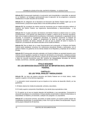 ASAMBLEA LEGISLATIVA DEL DISTRITO FEDERAL, IV LEGISLATURA
CENTRO DE DOCUMENTACION10
Artículo 30. El presupuesto destinado a la educación será intransferible e irreductible, se ejercerá
en su totalidad y se entregará oportunamente para la ejecución de los programas y proyectos
establecidos en el plan educativo de la entidad.
Artículo 31. Es obligación de la Secretaría de Educación del Distrito Federal vigilar que se dé
mantenimiento y proporcione equipo básico a las escuelas públicas de la entidad.
Artículo 32. Se consideran de interés social las inversiones que en materia educativa realicen el
Gobierno del Distrito Federal, sus organismos descentralizados y desconcentrados, y los
particulares.
Artículo 33. En el gasto educativo del Gobierno del Distrito Federal se deberá tomar en cuenta,
prioritariamente, a los factores que determinan la calidad y mejoría de los servicios educativos,
tales como el salario profesional de los profesores, la formación, actualización y capacitación de los
docentes, la innovación e investigación educativas, la orientación vocacional, la dotación de
materiales curriculares de calidad, el otorgamiento de libros de texto para secundaria, los
desayunos escolares, las becas, anteojos, en caso de que su estado de salud lo requiera; la
inspección y la evaluación del sistema educativo de la Ciudad de México.
Artículo 34. Para el efecto de un mejor financiamiento de la educación, el Gobierno del Distrito
Federal podrá establecer convenios con instituciones educativas oficiales y particulares, con el
gobierno federal, los gobiernos de los demás estados de la República y empresas de la iniciativa
privada.
Artículo 35. El presupuesto educativo aplicable a la Ciudad de México se aprobará teniendo como
criterios el de la igualdad y equidad en el ejercicio del derecho a la educación, mediante acciones
compensatorias dirigidas a las personas y grupos que se encuentren en situaciones desfavorables
y fijará los recursos económicos para ello, evitando las desigualdades derivadas de factores
sociales, económicos, culturales, geográficos, étnicos o de otra índole.
TÍTULO SEGUNDO
DE LOS SERVICIOS EDUCATIVOS QUE SE IMPARTAN EN EL DISTRITO
FEDERAL
CAPÍTULO I
DE LOS TIPOS, NIVELES Y MODALIDADES
Artículo 36. Los tipos del sistema educativo del Distrito Federal son el inicial, básico, medio
superior y superior, en los términos siguientes:
I. La educación inicial comprende la que se imparta en los centros de desarrollo infantil y en las
guarderías.
II. El básico abarca los niveles de preescolar, primaria y secundaria.
III. El medio superior comprende el bachillerato y los demás tipos equivalentes a éste.
IV. El superior es el que se imparte después del bachillerato o sus equivalentes. Comprende la
educación tecnológica y la universitaria e incluye estudios encaminados a obtener la licenciatura, la
especialidad, la maestría y el doctorado, cualquier otro posgrado o su equivalente.
Artículo 37. La educación primaria, secundaria, la media superior y la superior podrán adoptar las
modalidades escolarizada, no escolarizada y mixta. Por lo que se refiere a la escolarizada, ninguno
de los grupos rebasará los 30 alumnos.
 