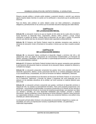 ASAMBLEA LEGISLATIVA DEL DISTRITO FEDERAL, IV LEGISLATURA
CENTRO DE DOCUMENTACION 11
Ninguna escuela pública o privada podrá emplear a personal docente o permitir que persona
alguna imparta clases mientras no cuente con la certificación o documento que le acredite para la
docencia.
Para tal efecto, todo profesor en activo deberá contar con título profesional y actualizarse
obligatoria y periódicamente en los centros que la autoridad educativa disponga para tales efectos.
CAPÍTULO II
DE LA EDUCACIÓN INICIAL
Artículo 38. La educación inicial es la que se imparte al niño antes de los cuatro años de edad y
busca favorecer su desarrollo físico, cognoscitivo, afectivo, lúdico, artístico y social. Incluye
orientación a padres de familia o tutores para la educación de sus hijos o pupilos. El personal
docente que atienda este tipo de educación deberá estar capacitado profesionalmente.
Artículo 39. El Gobierno del Distrito Federal creará los planteles necesarios para atender la
demanda de educación inicial y fomentará en los padres o tutores que sus hijos o pupilos accedan
a ella.
CAPÍTULO III
DE LA EDUCACIÓN BÁSICA
Artículo 40. La educación básica contribuirá al desarrollo integral y armónico del niño y del
adolescente; tiene por objeto la adquisición de conocimientos fundamentales y la formación de
hábitos, actitudes y habilidades, que les permitan un aprendizaje permanente y el desenvolvimiento
de sus potencialidades creativas.
Artículo 41. El Gobierno del Distrito Federal brindará todos los apoyos necesarios para garantizar
la permanencia del educando hasta la conclusión de la educación básica; ampliará la cobertura y
combatirá los rezagos.
Artículo 42. La educación preescolar comprende tres grados; tiene como propósito estimular el
desarrollo cognoscitivo, afectivo, social y psicomotor del niño en un contexto pedagógico adecuado
a sus características y necesidades, así como la formación de hábitos, habilidades y destrezas.
Artículo 43. Es responsabilidad de la Secretaría de Educación del Distrito Federal, en concurrencia
con la federación, determinar y formular los planes y programas del nivel preescolar que se
apliquen en los planteles educativos de la entidad, así como autorizar el material didáctico para
dicho nivel.
Artículo 44. La educación primaria comprende seis grados; contribuirá al desarrollo armónico e
integral del niño. Su carácter es esencialmente formativo. Tiene como propósito proporcionar a los
educandos conocimientos fundamentales; se propone introducirlos en el estudio de las ciencias a
través de su participación directa en el proceso de enseñanza-aprendizaje, que expresen sus ideas
con claridad y sencillez, así como desarrollar habilidades para localizar, procesar y analizar
información, resolver problemas y tomar decisiones en forma individual y colectiva; busca promover
sus capacidades artísticas y cívicas y formar en ellos una conciencia histórica y una actitud cívica
orientada por valores democráticos.
La educación primaria debe introducir a los educandos al conocimiento integral de su cuerpo y la
sexualidad, así como a la reproducción humana, la planificación familiar, a la paternidad y
maternidad responsables.
 