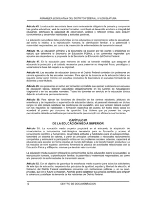 ASAMBLEA LEGISLATIVA DEL DISTRITO FEDERAL, IV LEGISLATURA
CENTRO DE DOCUMENTACION12
Artículo 45. La educación secundaria tiene como antecedente obligatorio la primaria y comprende
tres grados educativos; será de carácter formativo, contribuirá al desarrollo armónico e integral del
educando, estimulará la capacidad de observación, análisis y reflexión crítica, para adquirir
conocimientos y desarrollar habilidades y actitudes positivas.
La educación secundaria debe profundizar en los educandos el conocimiento sobre la sexualidad,
así como lo relativo a la reproducción humana, la planificación familiar, a la paternidad y
maternidad responsables; así como a la prevención de enfermedades de transmisión sexual.
Artículo 46. La educación primaria y la secundaria se guiarán por los planes y programas de
estudio que determine la Secretaría de Educación Pública, y los contenidos regionales que
apruebe esa dependencia, a propuesta de la Secretaría de Educación del Distrito Federal.
Artículo 47. En la educación para menores de edad se tomarán medidas que aseguren al
educando la protección y el cuidado necesarios para preservar su integridad física, psicológica y
social sobre la base del respeto a su dignidad.
Artículo 48. Las escuelas de educación básica en el Distrito Federal contarán con profesores de
carrera egresados de las escuelas normales. Para ejercer la docencia en la educación básica se
requiere contar como mínimo con estudios concluidos de licenciatura en escuelas formadoras de
docentes y estar titulado.
Artículo 49. Los profesores en activo sin formación normalista que ejerzan la docencia en escuelas
de educación básica, deberán capacitarse obligatoriamente en los Centros de Actualización
Magisterial o en las escuelas normales. Todos los docentes en servicio en la educación básica
deberán actualizarse permanentemente.
Artículo 50. Para ejercer las funciones de dirección de los centros escolares, jefaturas de
enseñanza y de inspección o supervisión de educación básica, el personal interesado en dichos
cargos no sólo deberá satisfacer las condiciones del escalafón, sino que también deberá cumplir
con los requisitos de habilidades y formación específica del puesto. En todos estos casos se
accederá al puesto por concurso de oposición. Los titulares que ya poseen los cargos
mencionados deberán actualizarse permanentemente para cumplir con eficiencia sus funciones.
CAPÍTULO IV
DE LA EDUCACIÓN MEDIA SUPERIOR
Artículo 51. La educación media superior propiciará en el educando la adquisición de
conocimientos e instrumentos metodológicos necesarios para su formación y acceso al
conocimiento científico y humanístico, desarrollará actitudes y habilidades para el autoaprendizaje,
fomentará un sistema de valores, a partir de principios universales y nacionales racionalmente
compartidos y estimulará la participación crítica en los problemas sociales. Además, capacitará al
educando para acceder en forma creativa al mundo del trabajo, a la transformación productiva y a
los estudios de nivel superior; asimismo fomentará la práctica de actividades relacionadas con la
Educación Física y el Deporte, mismas que tendrán valor curricular.
La educación media superior reforzará los conocimientos de los educandos sobre la sexualidad, la
reproducción humana, la planificación familiar, la paternidad y maternidad responsables; así como
a la prevención de enfermedades de transmisión sexual.
Artículo 52. Con el objetivo de garantizar la enseñanza media superior para todos los solicitantes
de este tipo de educación, respetando los principios de igualdad, equidad y libertad de elección, el
Gobierno del Distrito Federal establecerá convenios con instituciones públicas y, en su caso,
privadas, que en el futuro la impartan. Además podrá establecer sus propios planteles para ampliar
la cobertura y satisfacer la demanda de los habitantes del Distrito Federal.
 