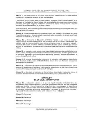 ASAMBLEA LEGISLATIVA DEL DISTRITO FEDERAL, IV LEGISLATURA
CENTRO DE DOCUMENTACION 13
Artículo 53. Las instituciones de educación media superior establecidas en el Distrito Federal,
contribuirán a completar la demanda de este nivel educativo.
I. El Instituto de Educación Media Superior (IEMS), organismo público descentralizado de la
Secretaría de Educación del Distrito Federal, con personalidad jurídica y patrimonio propios, tendrá
por objeto, como parte integrante del Sistema Educativo del Distrito Federal, impartir e impulsar
educación de tipo medio superior en el Distrito Federal.
II. La organización, funcionamiento y atribuciones de este organismo público se regirán por lo que
disponga la ley en la materia.
Artículo 54. En los planteles de educación media superior que establezca el Gobierno del Distrito
Federal, los programas y planes de estudio responderán a las necesidades de carácter social y a lo
estipulado en el artículo 51 de esta ley.
Artículo 55. La Secretaría de Educación del Distrito Federal, en un marco de respeto y
colaboración con las instituciones públicas que imparten el tipo de educación a que se refiere este
capítulo, hará las recomendaciones que estime pertinentes sobre el crecimiento, calidad y
evaluación del servicio educativo, evitando duplicidades; buscará que los planteles que ofrezcan
servicios de bachillerato o equivalente se complementen para responder a las necesidades de la
entidad.
Artículo 56. La educación media superior impartida en los planteles dependientes del Gobierno del
Distrito Federal, estará permanentemente vinculada con las comunidades aledañas, principalmente
en las zonas marginales, con el fin de hacer labor social, estudiar y promover soluciones a su
problemática y difundir la cultura.
Artículo 57. El personal docente de las instituciones de educación media superior, dependientes
de la Secretaría de Educación del Distrito Federal, deberá tener una formación en docencia,
además de título profesional.
Artículo 58. La Secretaría de Educación del Distrito Federal brindará las facilidades para que los
docentes de las escuelas de educación media superior, dependientes de ella, que no posean título
profesional ni una especialización en docencia, lo obtengan.
Artículo 59. La Secretaría de Educación del Distrito Federal desarrollará e impulsará el sistema de
educación abierta en las instituciones de educación media superior que dependan de ella.
CAPÍTULO V
DE LA EDUCACIÓN SUPERIOR
Artículo 60. La educación superior es la que se imparte después del bachillerato y sus
equivalentes, con el objetivo de producir y divulgar conocimientos del más alto nivel y de formar
académica, científica y humanísticamente a los profesionales requeridos para el desarrollo del
Distrito Federal y del país, en los diversos aspectos de la cultura. Las funciones de las instituciones
de educación superior son la docencia, la investigación y la difusión de la cultura y la promoción y
organización de actividades relacionadas con la Educación Física y el Deporte.
Artículo 61.- Se deroga.
Artículo 62.- Se deroga.
Artículo 63.- Se deroga.
Artículo 64.- Se deroga
 