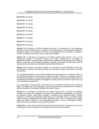 ASAMBLEA LEGISLATIVA DEL DISTRITO FEDERAL, IV LEGISLATURA
CENTRO DE DOCUMENTACION14
Artículo 65.- Se deroga.
Artículo 66.- Se deroga.
Artículo 67.- Se deroga.
Artículo 68.- Se deroga.
Artículo 69.- Se deroga.
Artículo 70.- Se deroga.
Artículo 71.- Se deroga.
Artículo 72.- Se deroga.
Artículo 73.- Se deroga
Artículo 74. El Gobierno del Distrito Federal promoverá, en coordinación con las autoridades
federales y dentro del ámbito de su competencia, el mejoramiento de las instituciones públicas de
educación superior, con el objetivo de formar a los profesionistas que demanda la sociedad e
incidir en el desarrollo económico, social y cultural de la entidad.
Artículo 75. La Secretaría de Educación del Distrito Federal podrá analizar, junto con las
instituciones públicas de educación superior que tengan instalaciones en la entidad, la
problemática de este nivel para proponer soluciones que atiendan las necesidades de la Ciudad de
México y respondan a los principios de igualdad y equidad en el ingreso a la educación superior,
respetando las competencias y facultades de las distintas instituciones.
Artículo 76. El Gobierno del Distrito Federal, en concurrencia con la federación, podrá crear
instituciones de educación superior para atender las necesidades sociales, económicas y culturales
de la entidad.
I. La Universidad Autónoma de la Ciudad de México goza de autonomía en su régimen interno en
los términos que dispone el artículo 3o de esta Ley; podrá, conforme a sus propias normas y
procedimientos nombrar a sus autoridades, elaborar sus planes y programas de estudio dentro de
los principios de libertad de cátedra e investigación y de libre examen y discusión de las ideas, así
como administrar su patrimonio.
II. La organización, funcionamiento y atribuciones de la Universidad Autónoma de la Ciudad de
México, se regirán por lo que disponga la Ley de Autonomía de la Universidad de la Ciudad de
México otorgada por la Asamblea Legislativa del Distrito Federal.
Artículo 77. La Secretaría de Educación del Distrito Federal tiene la facultad de establecer
contratos y convenios de investigación con grupos de investigadores y especialistas de los centros
de educación superior, sobre temas centrales y prioritarios como desarrollo urbano, vivienda,
educación, la práctica de actividades relacionadas con la Educación Física y el Deporte, salud,
medio ambiente y contaminación, transporte, desarrollo rural y otros, en beneficio de la gestión
pública del Distrito Federal, de las organizaciones sociales y de las comunidades locales,
particularmente las carentes de recursos para financiarlos.
Artículo 78. La Secretaría de Educación del Distrito Federal fomentará el desarrollo de la ciencia,
la tecnología y el arte, y contará con una instancia específica para este propósito.
 