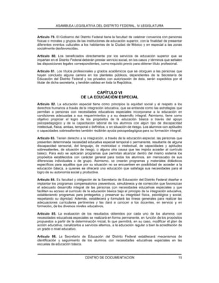 ASAMBLEA LEGISLATIVA DEL DISTRITO FEDERAL, IV LEGISLATURA
CENTRO DE DOCUMENTACION 15
Artículo 79. El Gobierno del Distrito Federal tiene la facultad de celebrar convenios con personas
físicas o morales y grupos de las instituciones de educación superior, con la finalidad de presentar
diferentes eventos culturales a los habitantes de la Ciudad de México y en especial a las zonas
socialmente desfavorecidas.
Artículo 80. Los beneficiados directamente por los servicios de educación superior que se
impartan en el Distrito Federal deberán prestar servicio social, en los casos y términos que señalen
las disposiciones legales correspondientes, como requisito previo para obtener título profesional.
Artículo 81. Los títulos profesionales y grados académicos que se otorguen a las personas que
hayan concluido alguna carrera en los planteles públicos, dependientes de la Secretaría de
Educación del Distrito Federal y los privados con autorización de ésta, serán expedidos por el
titular de dicha secretaría, y tendrán validez en toda la República.
CAPÍTULO VI
DE LA EDUCACIÓN ESPECIAL
Artículo 82. La educación especial tiene como principios la equidad social y el respeto a los
derechos humanos a través de la integración educativa, que se entiende como las estrategias que
permitan a personas con necesidades educativas especiales incorporarse a la educación en
condiciones adecuadas a sus requerimientos y a su desarrollo integral. Asimismo, tiene como
objetivo propiciar el logro de los propósitos de la educación básica a través del apoyo
psicopedagógico y de la capacitación laboral de los alumnos con algún tipo de discapacidad
intelectual, física, ambas, temporal o definitiva, o en situación de riesgo. Los alumnos con aptitudes
o capacidades sobresalientes también recibirán ayuda psicopedagógica para su formación integral.
Artículo 83. Tienen derecho a la integración, a través de la educación especial, las personas que
presenten determinada necesidad educativa especial temporal o permanente, resultante de alguna
discapacidad sensorial, del lenguaje, de motricidad o intelectual, de capacidades y aptitudes
sobresalientes, de situación de riesgo, o alguna otra causa que les impida acceder al currículo
básico. Para esto se aplicarán programas que permitan alcanzar dentro del mismo sistema los
propósitos establecidos con carácter general para todos los alumnos, sin menoscabo de sus
diferencias individuales o de grupo. Asimismo, se crearán programas y materiales didácticos
específicos para aquéllos que por su situación no se encuentren en posibilidad de acceder a la
educación básica, a quienes se ofrecerá una educación que satisfaga sus necesidades para el
logro de su autonomía social y productiva.
Artículo 84. Es facultad y obligación de la Secretaría de Educación del Distrito Federal diseñar e
implantar los programas compensatorios preventivos, simultáneos y de corrección que favorezcan
el adecuado desarrollo integral de las personas con necesidades educativas especiales y que
faciliten su acceso al currículo de la educación básica bajo el principio de la integración educativa,
estableciendo programas para protegerlos y preservar su integridad física, psicológica y social,
respetando su dignidad. Además, establecerá y formulará las líneas generales para realizar las
adecuaciones curriculares pertinentes y las dará a conocer a los docentes, en servicio y en
formación, de los diversos niveles educativos.
Artículo 85. La evaluación de los resultados obtenidos por cada uno de los alumnos con
necesidades educativas especiales se realizará en forma permanente, en función de los propósitos
propuestos a partir de la determinación inicial, lo que permitirá, en su caso, modificar el plan de
acción educativa, canalizarlos a servicios alternos, a la educación regular o bien la acreditación de
un grado o nivel educativo.
Artículo 86. La Secretaría de Educación del Distrito Federal establecerá mecanismos de
identificación y seguimiento de los alumnos con necesidades educativas especiales en las
escuelas de educación básica.
 