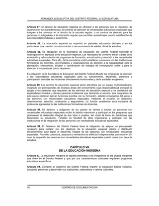 ASAMBLEA LEGISLATIVA DEL DISTRITO FEDERAL, IV LEGISLATURA
CENTRO DE DOCUMENTACION16
Artículo 87. El servicio de educación especial se ofrecerá a las personas que lo requieran, de
acuerdo con sus características, en centros de atención de necesidades educativas especiales que
integren a los alumnos en el ámbito de la escuela regular, o en centros de atención para las
personas no integrables a la educación regular que permitan aprendizajes para la satisfacción de
sus necesidades básicas y autonomía.
Artículo 88. La educación especial se impartirá en planteles educativos oficiales y en los
particulares que cuenten con autorización o reconocimiento de validez oficial de estudios.
Artículo 89. Es obligación de la Secretaría de Educación del Distrito Federal fomentar la
investigación en aspectos de la educación especial. Los resultados de la misma serán la base de la
evaluación y reformulación de programas de formación, actualización y atención a las necesidades
educativas especiales. Para ello, dicha secretaría podrá establecer convenios con las instituciones
formadoras de docentes, universidades y organizaciones de atención a la discapacidad, para la
planeación, intercambio, difusión y coordinación de trabajos de investigación sobre y para la
atención a las personas que lo requieran.
Es obligación de la Secretaría de Educación del Distrito Federal difundir los programas de atención
a las necesidades educativas especiales para su conocimiento, desarrollo, cobertura y
participación de todas las instancias directamente involucradas y de la sociedad en general.
Artículo 90. Los centros de educación especial serán atendidos por un equipo multidisciplinario,
integrado por profesionales de diversas áreas del conocimiento cuya responsabilidad principal es
apoyar a las personas que requieran de los servicios de educación especial y se constituirá por
especialistas titulados y demás personal profesional que demande el servicio. Los integrantes de
este equipo deberán ejercer funciones acordes con su formación, estarán encargados del apoyo a
las personas con necesidades educativas especiales, mediante el proceso de detección,
determinación, atención, evaluación y seguimiento. La función académica será exclusiva de
profesores egresados de las instituciones formadoras de docentes.
Artículo 91. Es derecho y obligación de los padres de familia o tutores de personas con
necesidades educativas especiales recibir la debida orientación y participar en los programas que
promuevan el desarrollo integral de sus hijos o pupilos, así como la toma de decisiones que
favorezcan su educación. También es facultad de ellos organizarse y participar con las
instituciones en la integración de las personas con necesidades educativas especiales.
Artículo 92. El Gobierno del Distrito Federal tiene la obligación de asignar un presupuesto
necesario para cumplir con los objetivos de la educación especial pública y distribuirlo
eficientemente para lograr el desarrollo integral de las personas con necesidades educativas
especiales. Para ello construirá, adaptará y mantendrá los edificios indispensables para este fin. En
caso de requerirlo las personas con necesidades educativas especiales podrán contar con beca de
estudios.
CAPÍTULO VII
DE LA EDUCACIÓN INDÍGENA
Artículo 93. La educación indígena es aquélla destinada a los integrantes de los grupos indígenas
que viven en el Distrito Federal y que por sus características culturales requieren programas
educativos específicos.
Artículo 94. Compete al Gobierno del Distrito Federal impartir la educación básica indígena,
buscando preservar y desarrollar sus tradiciones, costumbres y valores culturales.
 