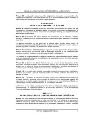 ASAMBLEA LEGISLATIVA DEL DISTRITO FEDERAL, IV LEGISLATURA
CENTRO DE DOCUMENTACION 17
Artículo 95. La educación básica tendrá las adaptaciones necesarias para responder a las
características lingüísticas y culturales de cada uno de los diversos grupos indígenas asentados en
los territorios de la entidad, así como de los grupos migratorios.
CAPÍTULO VIII
DE LA EDUCACIÓN PARA LOS ADULTOS
Artículo 96. La educación para los adultos está destinada a individuos de quince años o más que
no cursaron o concluyeron la educación básica y comprende, entre otras, la alfabetización, la
educación primaria y la secundaria, así como la formación para el trabajo, con las particularidades
adecuadas a dicha población.
Artículo 97. El Gobierno del Distrito Federal, en concurrencia con la federación, impartirá
educación a los adultos, en las modalidades escolarizada y abierta, desde la alfabetización hasta la
secundaria.
Los estudios efectuados por los adultos en el sistema abierto tendrán validez oficial. Los
beneficiarios de esta educación podrán acreditar los conocimientos adquiridos mediante exámenes
parciales o globales, conforme a las disposiciones legales aplicables.
Artículo 98. El Gobierno del Distrito Federal organizará servicios permanentes de promoción y
asesoría de educación para adultos; dará las facilidades necesarias a sus trabajadores para
estudiar y acreditar la educación primaria, la secundaria y la media superior.
Los pasantes de carreras de educación superior que participen voluntariamente brindando asesoría
en tareas relativas a la educación para adultos, previa capacitación, tendrán derecho a que se les
acredite como servicio social.
Artículo 99. El Gobierno del Distrito Federal podrá, sin perjuicio de las disposiciones de las
autoridades educativas federales, emitir lineamientos referidos a la formación para el trabajo en la
entidad, con el objeto de definir los conocimientos, habilidades o destrezas susceptibles de
certificación, así como los procedimientos de evaluación correspondientes.
Artículo 100. La formación para el trabajo procurará la adquisición de conocimientos, habilidades y
destrezas que permitan a quien la recibe desarrollar una actividad productiva demandada en el
mercado de trabajo.
Artículo 101. La Secretaría de Educación del Distrito Federal podrá celebrar convenios para que la
formación integral y armónica para el trabajo se imparta por las instituciones privadas, las
organizaciones sindicales, los patrones y demás particulares, en el marco del artículo 45 de la Ley
General de Educación y demás disposiciones de carácter legal aplicables.
La formación para el trabajo que se imparta en los términos del presente artículo será adicional y
complementaria a la capacitación prevista en la fracción XIII del artículo 123 de la Constitución
Política de los Estados Unidos Mexicanos.
CAPÍTULO IX
DE LAS ESCUELAS CON FUNCIONES EDUCATIVAS ESPECÍFICAS
Artículo 102. En el sistema educativo del Distrito Federal se consideran escuelas con funciones
educativas específicas aquellas que no están comprendidas en la categoría de planteles de
educación especial y centros de escolarización regular, como son las de readaptación para
infractores de leyes penales, las de readaptación de drogadictos, y las de artes, oficios e industrias.
 