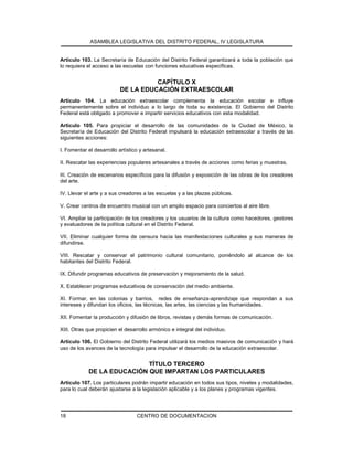 ASAMBLEA LEGISLATIVA DEL DISTRITO FEDERAL, IV LEGISLATURA
CENTRO DE DOCUMENTACION18
Artículo 103. La Secretaría de Educación del Distrito Federal garantizará a toda la población que
lo requiera el acceso a las escuelas con funciones educativas específicas.
CAPÍTULO X
DE LA EDUCACIÓN EXTRAESCOLAR
Artículo 104. La educación extraescolar complementa la educación escolar e influye
permanentemente sobre el individuo a lo largo de toda su existencia. El Gobierno del Distrito
Federal está obligado a promover e impartir servicios educativos con esta modalidad.
Artículo 105. Para propiciar el desarrollo de las comunidades de la Ciudad de México, la
Secretaría de Educación del Distrito Federal impulsará la educación extraescolar a través de las
siguientes acciones:
I. Fomentar el desarrollo artístico y artesanal.
II. Rescatar las experiencias populares artesanales a través de acciones como ferias y muestras.
III. Creación de escenarios específicos para la difusión y exposición de las obras de los creadores
del arte.
IV. Llevar el arte y a sus creadores a las escuelas y a las plazas públicas.
V. Crear centros de encuentro musical con un amplio espacio para conciertos al aire libre.
VI. Ampliar la participación de los creadores y los usuarios de la cultura como hacedores, gestores
y evaluadores de la política cultural en el Distrito Federal.
VII. Eliminar cualquier forma de censura hacia las manifestaciones culturales y sus maneras de
difundirse.
VIII. Rescatar y conservar el patrimonio cultural comunitario, poniéndolo al alcance de los
habitantes del Distrito Federal.
IX. Difundir programas educativos de preservación y mejoramiento de la salud.
X. Establecer programas educativos de conservación del medio ambiente.
XI. Formar, en las colonias y barrios, redes de enseñanza-aprendizaje que respondan a sus
intereses y difundan los oficios, las técnicas, las artes, las ciencias y las humanidades.
XII. Fomentar la producción y difusión de libros, revistas y demás formas de comunicación.
XIII. Otras que propicien el desarrollo armónico e integral del individuo.
Artículo 106. El Gobierno del Distrito Federal utilizará los medios masivos de comunicación y hará
uso de los avances de la tecnología para impulsar el desarrollo de la educación extraescolar.
TÍTULO TERCERO
DE LA EDUCACIÓN QUE IMPARTAN LOS PARTICULARES
Artículo 107. Los particulares podrán impartir educación en todos sus tipos, niveles y modalidades,
para lo cual deberán ajustarse a la legislación aplicable y a los planes y programas vigentes.
 