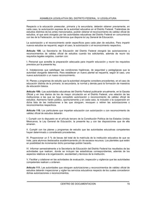 ASAMBLEA LEGISLATIVA DEL DISTRITO FEDERAL, IV LEGISLATURA
CENTRO DE DOCUMENTACION 19
Respecto a la educación preescolar, primaria y la secundaria, deberán obtener previamente, en
cada caso, la autorización expresa de la autoridad educativa en el Distrito Federal. Tratándose de
estudios distintos de los antes mencionados, podrán obtener el reconocimiento de validez oficial de
estudios, el que será otorgado por las autoridades educativas del Distrito Federal en concurrencia
con las de la Federación, en los términos que dispone la Ley General de Educación.
La autorización y el reconocimiento serán específicos para cada plan de estudios. Para impartir
nuevos estudios se requerirá, según el caso, la autorización o el reconocimiento respectivo.
Artículo 108. La Secretaría de Educación del Distrito Federal otorgará las autorizaciones y
reconocimientos de validez oficial de estudios cuando los solicitantes, además de reunir los
requisitos legales exigidos, cuenten con:
I. Personal que acredite la preparación adecuada para impartir educación y reunir los requisitos
previstos por la presente ley.
II. Instalaciones que satisfagan las condiciones higiénicas, de seguridad y pedagógicas que la
autoridad otorgante determine. Para establecer un nuevo plantel se requerirá, según el caso, una
nueva autorización o un nuevo reconocimiento.
III. Planes y programas de estudio que la autoridad otorgante considere procedentes, en el caso de
educación distinta de la primaria, la secundaria, la normal y demás para la formación de maestros
de educación básica.
Artículo 109.- Las autoridades educativas del Distrito Federal publicarán anualmente, en la Gaceta
Oficial y en tres diarios de los de mayor circulación en el Distrito Federal, una relación de las
instituciones a las que se haya concedido autorización o reconocimiento de validez oficial de
estudios. Asimismo harán público, oportunamente y en cada caso, la inclusión o la suspensión en
dicha lista de las instituciones a las que otorguen, revoquen o retiren las autorizaciones o
reconocimientos respectivos.
Artículo 110. Los particulares que impartan educación con autorización o con reconocimiento de
validez oficial de estudios deberán:
I. Cumplir con lo dispuesto en el artículo tercero de la Constitución Política de los Estados Unidos
Mexicanos, la Ley General de Educación, la presente ley y con las disposiciones que de ella
emanen.
II. Cumplir con los planes y programas de estudio que las autoridades educativas competentes
hayan determinado o considerado procedentes.
III. Proporcionar un 5 % de becas del total de la matrícula de la institución educativa de que se
trate, para alumnos destacados académicamente y/o de escasos recursos. Los planteles que estén
en posibilidad de incrementar dicho porcentaje podrán hacerlo.
IV. Informar semestralmente a la Secretaría de Educación del Distrito Federal los resultados de las
actividades que realicen, donde se incluyan las estadísticas correspondientes, además de los
aspectos relativos a la organización, escolaridad y técnicos de la institución.
V. Facilitar y colaborar en las actividades de evaluación, inspección y vigilancia que las autoridades
competentes realicen u ordenen.
Artículo 111. Las autoridades que otorguen autorizaciones y reconocimientos de validez oficial de
estudios deberán inspeccionar y vigilar los servicios educativos respecto de los cuales concedieron
dichas autorizaciones o reconocimientos.
 