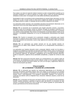 ASAMBLEA LEGISLATIVA DEL DISTRITO FEDERAL, IV LEGISLATURA
CENTRO DE DOCUMENTACION20
Para realizar una visita de inspección deberá mostrarse la orden correspondiente expedida por la
autoridad competente. La visita se realizará en el lugar, fecha y sobre los asuntos específicos
señalados en dicha orden. El encargado de la visita deberá identificarse adecuadamente.
Desahogada la visita, se suscribirá el acta correspondiente por quienes hayan intervenido y por dos
testigos. En su caso, se hará constar en dicha acta la negativa del visitado de suscribirla sin que
esa negativa afecte su validez. Un ejemplar del acta se pondrá a disposición del visitado.
Los particulares podrán presentar a las autoridades educativas documentación relacionada con la
visita dentro de los cinco días hábiles siguientes a la fecha de inspección.
Artículo 112. La revocación de la autorización para impartir educación primaria y secundaria,
procederá a juicio de la autoridad, cuando se hubiesen infringido los preceptos contenidos en la
Constitución Política de los Estados Unidos mexicanos, La Ley General de Educación, la presente
Ley y demás normas aplicables. Para revocar una autorización, la autoridad deberá cumplir con los
requisitos y formalidades establecidos en la Ley de Procedimientos Administrativos del Distrito
Federal.
Artículo 113. Cuando la revocación de la autorización otorgada a particulares para impartir
educación en cualquier nivel se dicte durante el año lectivo, la institución podrá seguir funcionando
para evitar perjuicios a los educandos, a juicio y bajo vigilancia de la autoridad, hasta que concluya
el año escolar.
Artículo 114. Los particulares que presten servicios por los que impartan estudios sin
reconocimiento de validez oficial, deberán mencionarlo en su correspondiente documentación y
publicidad.
Los particulares que impartan educación inicial y preescolar deberán cumplir con los planes y
programas que establezca la Secretaría de Educación del Distrito Federal; contar con personal que
acredite la preparación adecuada para impartir educación; contar con instalaciones que satisfagan
las condiciones higiénicas, de seguridad y pedagógicas que la autoridad educativa determine;
facilitar la inspección y vigilancia de las autoridades competentes; y respetar las normas de esta
ley.
Artículo 115. Para proporcionar educación abierta, por correspondencia y por cualquier medio de
comunicación, los prestadores de estos servicios deberán cumplir con los requisitos establecidos
por la autoridad educativa del Distrito Federal, así como con las leyes y reglamentos relativos al
medio de comunicación que utilicen.
TÍTULO CUARTO
DE LA EQUIDAD Y CALIDAD DE LA EDUCACIÓN
Artículo 116. La educación que impartan las instituciones dependientes de la Secretaría de
Educación del Gobierno del Distrito Federal, tiene como objetivo la construcción de una sociedad
democrática, justa, equitativa y participativa; en la que se privilegien las actividades de educación
artística, cívica y físico-deportivas; y se combata la desnutrición, obesidad, y el consumo de
sustancias que atenten contra la integridad física, emocional, intelectual, psíquica y social de los
educandos.
Artículo 117. La Secretaría de Educación del Distrito Federal y sus organismos descentralizados
tomarán medidas tendientes a garantizar el ejercicio pleno del derecho a la educación de cada
individuo, la equidad educativa así como el logro de la efectiva igualdad de oportunidades de
acceso y permanencia en los servicios educativos.
 
