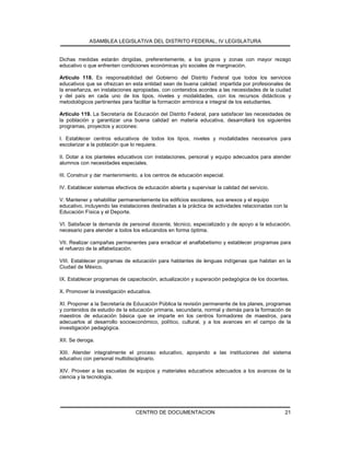 ASAMBLEA LEGISLATIVA DEL DISTRITO FEDERAL, IV LEGISLATURA
CENTRO DE DOCUMENTACION 21
Dichas medidas estarán dirigidas, preferentemente, a los grupos y zonas con mayor rezago
educativo o que enfrenten condiciones económicas y/o sociales de marginación.
Artículo 118. Es responsabilidad del Gobierno del Distrito Federal que todos los servicios
educativos que se ofrezcan en esta entidad sean de buena calidad: impartida por profesionales de
la enseñanza, en instalaciones apropiadas, con contenidos acordes a las necesidades de la ciudad
y del país en cada uno de los tipos, niveles y modalidades, con los recursos didácticos y
metodológicos pertinentes para facilitar la formación armónica e integral de los estudiantes.
Artículo 119. La Secretaría de Educación del Distrito Federal, para satisfacer las necesidades de
la población y garantizar una buena calidad en materia educativa, desarrollará los siguientes
programas, proyectos y acciones:
I. Establecer centros educativos de todos los tipos, niveles y modalidades necesarios para
escolarizar a la población que lo requiera.
II. Dotar a los planteles educativos con instalaciones, personal y equipo adecuados para atender
alumnos con necesidades especiales.
III. Construir y dar mantenimiento, a los centros de educación especial.
IV. Establecer sistemas efectivos de educación abierta y supervisar la calidad del servicio.
V. Mantener y rehabilitar permanentemente los edificios escolares, sus anexos y el equipo
educativo, incluyendo las instalaciones destinadas a la práctica de actividades relacionadas con la
Educación Física y el Deporte.
VI. Satisfacer la demanda de personal docente, técnico, especializado y de apoyo a la educación,
necesario para atender a todos los educandos en forma óptima.
VII. Realizar campañas permanentes para erradicar el analfabetismo y establecer programas para
el refuerzo de la alfabetización.
VIII. Establecer programas de educación para hablantes de lenguas indígenas que habitan en la
Ciudad de México.
IX. Establecer programas de capacitación, actualización y superación pedagógica de los docentes.
X. Promover la investigación educativa.
XI. Proponer a la Secretaría de Educación Pública la revisión permanente de los planes, programas
y contenidos de estudio de la educación primaria, secundaria, normal y demás para la formación de
maestros de educación básica que se imparte en los centros formadores de maestros, para
adecuarlos al desarrollo socioeconómico, político, cultural, y a los avances en el campo de la
investigación pedagógica.
XII. Se deroga.
XIII. Atender integralmente el proceso educativo, apoyando a las instituciones del sistema
educativo con personal multidisciplinario.
XIV. Proveer a las escuelas de equipos y materiales educativos adecuados a los avances de la
ciencia y la tecnología.
 
