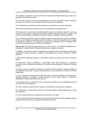 ASAMBLEA LEGISLATIVA DEL DISTRITO FEDERAL, IV LEGISLATURA
CENTRO DE DOCUMENTACION22
XV. Establecer y mantener una red de información educativa del Distrito Federal que enlace a los
planteles de los diferentes niveles.
XVI. Promover la edición de obras representativas de la cultura del Distrito Federal, nacional y
universal, así como las de valor formativo para los educandos y los docentes.
XVII. Simplificar los procedimientos administrativos en la prestación de servicios educativos.
XVIII. Dotar de libros de texto gratuitos a todos los estudiantes de educación básica.
XIX. Inspeccionar y supervisar los establecimientos privados que impartan educación, para que
cumplan con los planes y programas de estudio oficiales, exigiendo rigurosidad y apego a los
mismos, particularmente en aquellos de educación especial, para adultos, técnica y abierta y;
XX. Los demás que permitan mejorar la calidad y ampliar la cobertura de los servicios educativos,
en los que se privilegien programas de educación artística, cívica y físico-deportivas; y se combata
la desnutrición, obesidad, y el consumo de sustancias que atenten contra la integridad física,
emocional, intelectual, psíquica y social de los educandos.
Artículo 120. Para lograr la igualdad de acceso, la permanencia y los resultados satisfactorios en
la educación, se desarrollarán los siguientes programas, proyectos y acciones:
I. Establecer mecanismos propios de inscripción que respondan a las necesidades y aspiraciones
específicas de cada comunidad y faciliten la incorporación de los niños y jóvenes al sistema
educativo.
II. Proporcionar materiales educativos, individuales y colectivos, para los alumnos de educación
básica.
III. Proporcionar apoyos económicos y asistenciales, tales como desayunos y transportes
escolares, becas y despensas alimenticias para alumnos que pertenezcan a familias de escasos
recursos.
IV. Apoyar, mejorar y aumentar la cantidad de escuelas de turno completo y regular el ingreso de
los educandos a través de un estudio socioeconómico, que dé preferencia a los hijos de madres
trabajadoras.
V. Crear, mantener y apoyar centros de desarrollo infantil, centros de integración social, internados,
albergues escolares e infantiles y demás planteles que den apoyo continuo y creciente al
aprendizaje y al aprovechamiento de los alumnos.
VI. Establecer centros de desarrollo social y ocupacional acordes con las necesidades de la zona
urbana en donde se establezcan.
VII. Crear, mantener y apoyar centros culturales y recreativos en las zonas que lo requieran.
VIII. Proporcionar a cada plantel educativo los servicios públicos indispensables para su buen
funcionamiento.
IX. Crear centros educativos y de apoyo para los niños de y en la calle.
X. Crear casas de estudiantes indígenas y apoyar las de estudiantes de otras entidades mediante
convenios de colaboración con los gobiernos de donde provienen.
 