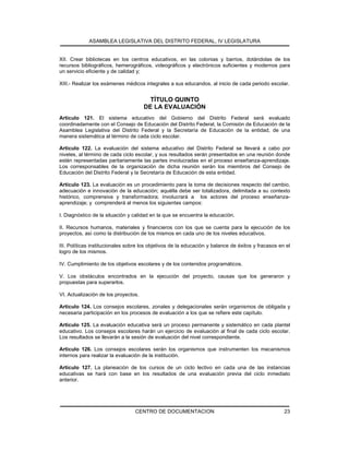 ASAMBLEA LEGISLATIVA DEL DISTRITO FEDERAL, IV LEGISLATURA
CENTRO DE DOCUMENTACION 23
XII. Crear bibliotecas en los centros educativos, en las colonias y barrios, dotándolas de los
recursos bibliográficos, hemerográficos, videográficos y electrónicos suficientes y modernos para
un servicio eficiente y de calidad y;
XIII.- Realizar los exámenes médicos integrales a sus educandos, al inicio de cada periodo escolar.
TÍTULO QUINTO
DE LA EVALUACIÓN
Artículo 121. El sistema educativo del Gobierno del Distrito Federal será evaluado
coordinadamente con el Consejo de Educación del Distrito Federal, la Comisión de Educación de la
Asamblea Legislativa del Distrito Federal y la Secretaría de Educación de la entidad, de una
manera sistemática al término de cada ciclo escolar.
Artículo 122. La evaluación del sistema educativo del Distrito Federal se llevará a cabo por
niveles, al término de cada ciclo escolar, y sus resultados serán presentados en una reunión donde
estén representadas paritariamente las partes involucradas en el proceso enseñanza-aprendizaje.
Los corresponsables de la organización de dicha reunión serán los miembros del Consejo de
Educación del Distrito Federal y la Secretaría de Educación de esta entidad.
Artículo 123. La evaluación es un procedimiento para la toma de decisiones respecto del cambio,
adecuación e innovación de la educación; aquélla debe ser totalizadora, delimitada a su contexto
histórico, comprensiva y transformadora; involucrará a los actores del proceso enseñanza-
aprendizaje; y comprenderá al menos los siguientes campos:
I. Diagnóstico de la situación y calidad en la que se encuentra la educación.
II. Recursos humanos, materiales y financieros con los que se cuenta para la ejecución de los
proyectos, así como la distribución de los mismos en cada uno de los niveles educativos.
III. Políticas institucionales sobre los objetivos de la educación y balance de éxitos y fracasos en el
logro de los mismos.
IV. Cumplimiento de los objetivos escolares y de los contenidos programáticos.
V. Los obstáculos encontrados en la ejecución del proyecto, causas que los generaron y
propuestas para superarlos.
VI. Actualización de los proyectos.
Artículo 124. Los consejos escolares, zonales y delegacionales serán organismos de obligada y
necesaria participación en los procesos de evaluación a los que se refiere este capítulo.
Artículo 125. La evaluación educativa será un proceso permanente y sistemático en cada plantel
educativo. Los consejos escolares harán un ejercicio de evaluación al final de cada ciclo escolar.
Los resultados se llevarán a la sesión de evaluación del nivel correspondiente.
Artículo 126. Los consejos escolares serán los organismos que instrumenten los mecanismos
internos para realizar la evaluación de la institución.
Artículo 127. La planeación de los cursos de un ciclo lectivo en cada una de las instancias
educativas se hará con base en los resultados de una evaluación previa del ciclo inmediato
anterior.
 
