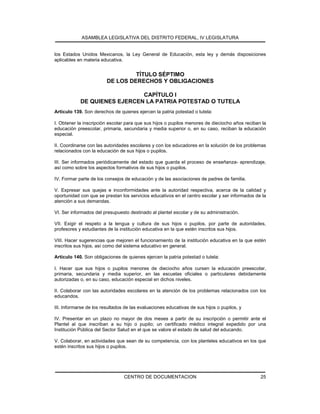 ASAMBLEA LEGISLATIVA DEL DISTRITO FEDERAL, IV LEGISLATURA
CENTRO DE DOCUMENTACION 25
los Estados Unidos Mexicanos, la Ley General de Educación, esta ley y demás disposiciones
aplicables en materia educativa.
TÍTULO SÉPTIMO
DE LOS DERECHOS Y OBLIGACIONES
CAPÍTULO I
DE QUIENES EJERCEN LA PATRIA POTESTAD O TUTELA
Artículo 139. Son derechos de quienes ejercen la patria potestad o tutela:
I. Obtener la inscripción escolar para que sus hijos o pupilos menores de dieciocho años reciban la
educación preescolar, primaria, secundaria y media superior o, en su caso, reciban la educación
especial.
II. Coordinarse con las autoridades escolares y con los educadores en la solución de los problemas
relacionados con la educación de sus hijos o pupilos.
III. Ser informados periódicamente del estado que guarda el proceso de enseñanza- aprendizaje,
así como sobre los aspectos formativos de sus hijos o pupilos.
IV. Formar parte de los consejos de educación y de las asociaciones de padres de familia.
V. Expresar sus quejas e inconformidades ante la autoridad respectiva, acerca de la calidad y
oportunidad con que se prestan los servicios educativos en el centro escolar y ser informados de la
atención a sus demandas.
VI. Ser informados del presupuesto destinado al plantel escolar y de su administración.
VII. Exigir el respeto a la lengua y cultura de sus hijos o pupilos, por parte de autoridades,
profesores y estudiantes de la institución educativa en la que estén inscritos sus hijos.
VIII. Hacer sugerencias que mejoren el funcionamiento de la institución educativa en la que estén
inscritos sus hijos, así como del sistema educativo en general.
Artículo 140. Son obligaciones de quienes ejercen la patria potestad o tutela:
I. Hacer que sus hijos o pupilos menores de dieciocho años cursen la educación preescolar,
primaria, secundaria y media superior, en las escuelas oficiales o particulares debidamente
autorizadas o, en su caso, educación especial en dichos niveles.
II. Colaborar con las autoridades escolares en la atención de los problemas relacionados con los
educandos.
III. Informarse de los resultados de las evaluaciones educativas de sus hijos o pupilos, y
IV. Presentar en un plazo no mayor de dos meses a partir de su inscripción o permitir ante el
Plantel al que inscriban a su hijo o pupilo; un certificado médico integral expedido por una
Institución Pública del Sector Salud en el que se valore el estado de salud del educando.
V. Colaborar, en actividades que sean de su competencia, con los planteles educativos en los que
estén inscritos sus hijos o pupilos.
 
