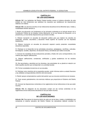 ASAMBLEA LEGISLATIVA DEL DISTRITO FEDERAL, IV LEGISLATURA
CENTRO DE DOCUMENTACION26
CAPÍTULO II
DE LOS EDUCANDOS
Artículo 141. Los habitantes del Distrito Federal tendrán acceso al sistema educativo de esta
entidad sin más limitaciones que satisfacer los requisitos que establezcan las disposiciones
relativas a la materia.
Artículo 142. Los alumnos inscritos en las instituciones educativas de los diferentes tipos, niveles y
modalidades tendrán derecho a:
I. Recibir una educación con fundamento en los principios contenidos en el artículo tercero de la
Constitución Política de los Estados Unidos Mexicanos, en la Ley General de Educación, en la
presente ley y en las demás disposiciones que emanen de ellas.
II. Obtener inscripción en escuelas de educación pública para que realicen los estudios de
preescolar, primaria, secundaria y educación media superior de acuerdo con los requisitos
establecidos.
III. Obtener inscripción en escuelas de educación especial cuando presenten necesidades
educativas especiales.
IV. Participar en el desarrollo de las actividades educativas, pedagógicas, científicas, culturales,
tecnológicas, sociales, deportivas, de educación física y recreativas que realice la escuela.
V. Conocer los resultados de las evaluaciones parciales y finales del curso correspondiente y los
criterios para asignar calificaciones.
VI. Obtener calificaciones, constancias, certificados y grados académicos de los estudios
efectuados.
VII. Ser escuchados y atendidos por los docentes y las autoridades de su plantel en relación con
todos aquellos asuntos que correspondan a su actividad escolar.
VIII. Formar sociedades de alumnos en sus escuelas.
IX. Participar como miembros de la cooperativa escolar, recibir informes sobre su estado financiero
y las utilidades correspondientes al término del ciclo escolar.
X. Recibir apoyos compensatorios cuando demuestren que sus recursos económicos son escasos.
XI. Tener acceso gratuitamente a los servicios médicos que proporcione el Gobierno del Distrito
Federal.
XII. Conocer las disposiciones contenidas en los reglamentos de las instituciones en las que están
inscritos.
Artículo 143. Es obligación de los educandos cumplir con las normas contenidas en los
reglamentos de las instituciones educativas en las que están inscritos.
CAPÍTULO III
DE LOS EDUCADORES
Artículo 144. Para ejercer la docencia dentro de cada uno de los tipos, niveles y modalidades que
comprende el sistema educativo del Distrito Federal, los educadores deberán acreditar la
 