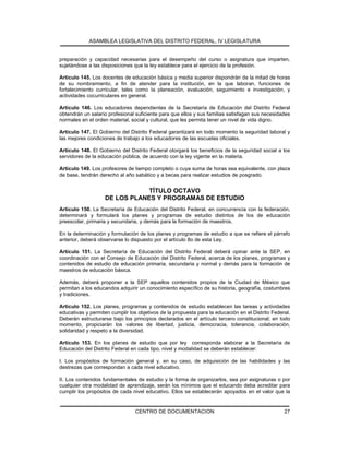 ASAMBLEA LEGISLATIVA DEL DISTRITO FEDERAL, IV LEGISLATURA
CENTRO DE DOCUMENTACION 27
preparación y capacidad necesarias para el desempeño del curso o asignatura que imparten,
sujetándose a las disposiciones que la ley establece para el ejercicio de la profesión.
Artículo 145. Los docentes de educación básica y media superior dispondrán de la mitad de horas
de su nombramiento, a fin de atender para la institución, en la que laboran, funciones de
fortalecimiento curricular, tales como la planeación, evaluación, seguimiento e investigación, y
actividades cocurriculares en general.
Artículo 146. Los educadores dependientes de la Secretaría de Educación del Distrito Federal
obtendrán un salario profesional suficiente para que ellos y sus familias satisfagan sus necesidades
normales en el orden material, social y cultural, que les permita tener un nivel de vida digno.
Artículo 147. El Gobierno del Distrito Federal garantizará en todo momento la seguridad laboral y
las mejores condiciones de trabajo a los educadores de las escuelas oficiales.
Artículo 148. El Gobierno del Distrito Federal otorgará los beneficios de la seguridad social a los
servidores de la educación pública, de acuerdo con la ley vigente en la materia.
Artículo 149. Los profesores de tiempo completo o cuya suma de horas sea equivalente, con plaza
de base, tendrán derecho al año sabático y a becas para realizar estudios de posgrado.
TÍTULO OCTAVO
DE LOS PLANES Y PROGRAMAS DE ESTUDIO
Artículo 150. La Secretaría de Educación del Distrito Federal, en concurrencia con la federación,
determinará y formulará los planes y programas de estudio distintos de los de educación
preescolar, primaria y secundaria, y demás para la formación de maestros.
En la determinación y formulación de los planes y programas de estudio a que se refiere el párrafo
anterior, deberá observarse lo dispuesto por el artículo 8o de esta Ley.
Artículo 151. La Secretaría de Educación del Distrito Federal deberá opinar ante la SEP, en
coordinación con el Consejo de Educación del Distrito Federal, acerca de los planes, programas y
contenidos de estudio de educación primaria, secundaria y normal y demás para la formación de
maestros de educación básica.
Además, deberá proponer a la SEP aquellos contenidos propios de la Ciudad de México que
permitan a los educandos adquirir un conocimiento específico de su historia, geografía, costumbres
y tradiciones.
Artículo 152. Los planes, programas y contenidos de estudio establecen las tareas y actividades
educativas y permiten cumplir los objetivos de la propuesta para la educación en el Distrito Federal.
Deberán estructurarse bajo los principios declarados en el artículo tercero constitucional; en todo
momento, propiciarán los valores de libertad, justicia, democracia, tolerancia, colaboración,
solidaridad y respeto a la diversidad.
Artículo 153. En los planes de estudio que por ley corresponda elaborar a la Secretaría de
Educación del Distrito Federal en cada tipo, nivel y modalidad se deberán establecer:
I. Los propósitos de formación general y, en su caso, de adquisición de las habilidades y las
destrezas que correspondan a cada nivel educativo.
II. Los contenidos fundamentales de estudio y la forma de organizarlos, sea por asignaturas o por
cualquier otra modalidad de aprendizaje, serán los mínimos que el educando deba acreditar para
cumplir los propósitos de cada nivel educativo. Ellos se establecerán apoyados en el valor que la
 
