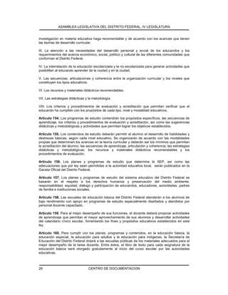 ASAMBLEA LEGISLATIVA DEL DISTRITO FEDERAL, IV LEGISLATURA
CENTRO DE DOCUMENTACION28
investigación en materia educativa haga recomendable y de acuerdo con los avances que tienen
las teorías de desarrollo curricular.
III. La atención a las necesidades del desarrollo personal y social de los educandos y los
requerimientos del avance económico, social, político y cultural de las diferentes comunidades que
conforman el Distrito Federal.
IV. La interrelación de la educación escolarizada y la no escolarizada para generar actividades que
posibiliten al educando aprender de la ciudad y en la ciudad.
V. Las secuencias, articulaciones y coherencia entre la organización curricular y los niveles que
constituyen los tipos educativos.
VI. Los recursos y materiales didácticos recomendables.
VII. Las estrategias didácticas y la metodología.
VIII. Los criterios y procedimientos de evaluación y acreditación que permitan verificar que el
educando ha cumplido con los propósitos de cada tipo, nivel y modalidad educativos.
Artículo 154. Los programas de estudio contendrán los propósitos específicos, las secuencias de
aprendizaje, los criterios y procedimientos de evaluación y acreditación, así como las sugerencias
didácticas y metodológicas y actividades que permitan lograr los objetivos establecidos.
Artículo 155. Los contenidos de estudio deberán permitir al alumno el desarrollo de habilidades y
destrezas básicas, según cada nivel educativo. Se organizarán de acuerdo con las modalidades
propias que determinen los avances en la teoría curricular y deberán ser los mínimos que permitan
la acreditación del alumno; las secuencias de aprendizaje, articulación y coherencia; las estrategias
didácticas y metodológicas; los recursos y materiales didácticos recomendables y los
procedimientos de evaluación.
Artículo 156. Los planes y programas de estudio que determine la SEP, así como las
adecuaciones que por ley sean permitidas a la autoridad educativa local, serán publicados en la
Gaceta Oficial del Distrito Federal.
Artículo 157. Los planes y programas de estudio del sistema educativo del Distrito Federal se
basarán en el respeto a los derechos humanos y preservación del medio ambiente,
responsabilidad, equidad, diálogo y participación de educandos, educadores, autoridades, padres
de familia e instituciones sociales.
Artículo 158. Las escuelas de educación básica del Distrito Federal atenderán a los alumnos de
bajo rendimiento con apoyo en programas de estudio especialmente diseñados y atendidos por
personal docente capacitado.
Artículo 159. Para el mejor desempeño de sus funciones, el docente deberá propiciar actividades
de aprendizaje que permitan el mayor aprovechamiento de sus alumnos y desarrollar actividades
del calendario cívico escolar, fomentando los fines y propósitos educativos establecidos en esta
ley.
Artículo 160. Para cumplir con los planes, programas y contenidos, en la educación básica, la
educación especial, la educación para adultos y la educación para indígenas, la Secretaría de
Educación del Distrito Federal dotará a las escuelas públicas de los materiales adecuados para el
mejor desempeño de la tarea docente. Entre éstos, el libro de texto para cada asignatura de la
educación básica será otorgado gratuitamente al inicio del curso escolar por las autoridades
educativas.
 