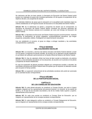 ASAMBLEA LEGISLATIVA DEL DISTRITO FEDERAL, IV LEGISLATURA
CENTRO DE DOCUMENTACION 29
Sin detrimento del libro de texto gratuito, la Secretaría de Educación del Distrito Federal podrá
producir los materiales de apoyo que considere pertinentes a fin de ayudar al cumplimiento de los
objetivos del plan y los programas de estudio.
Los materiales didácticos de apoyo para la educación en la sexualidad serán diseñados bajos los
criterios establecidos en el Programa Escolar de Educación en la Sexualidad del Distrito Federal.
Artículo 161. En la elaboración de planes y programas de estudio que le correspondan, la
Secretaría de Educación del Distrito Federal deberá considerar las opiniones relevantes del
magisterio y de los diversos sectores de la sociedad, así como del Consejo de Educación del
Distrito Federal.
Artículo 162. La Secretaría de Educación del Distrito Federal apoyará económicamente, mediante
convenios, la participación de grupos colegiados, fundamentalmente educativos, que tengan
programas, propuestas, análisis, investigación y/o experimentación educativos.
Una vez establecido el convenio, el grupo se obliga a entregar resultados y las autoridades
correspondientes a publicarlos.
TÍTULO NOVENO
DEL CALENDARIO ESCOLAR
Artículo 163. Los docentes y alumnos del sistema educativo del Distrito Federal deberán cumplir
con los planes y programas de estudio oficiales, de acuerdo con el calendario escolar establecido,
el cual deberá ser publicado oportunamente en la Gaceta Oficial del Gobierno del Distrito Federal.
Artículo 164. En días de calendario oficial, las horas de labor escolar se dedicarán a la práctica
docente y a las actividades educativas con los educandos, de acuerdo con lo previsto en los planes
y programas de estudio establecidos.
En caso de suspensión de labores escolares obligada por contingencias sociales o naturales, las
autoridades educativas del Distrito Federal harán los ajustes que se requieran al calendario escolar
para recuperar el tiempo perdido.
Artículo 165. La suspensión extraordinaria de las actividades escolares sólo podrá ser autorizada
por la autoridad escolar correspondiente.
TÍTULO DÉCIMO
DE LA PARTICIPACIÓN SOCIAL
CAPÍTULO I
DE LOS CONSEJOS DE EDUCACIÓN
Artículo 166. En cada plantel educativo se constituirá un Consejo Escolar, que será un órgano
colegiado integrado por los representantes del personal docente y no docente, de los padres de
familia y, en el caso de las escuelas secundarias y las de los niveles medio superior y superior,
representantes de los alumnos.
Artículo 167. En cada zona escolar se constituirá un Consejo Zonal de Educación, que se
integrará con representantes de los consejos escolares correspondientes.
Artículo 168. En cada delegación política se constituirá un Consejo Delegacional de Educación,
que se integrará con representantes de los consejos zonales correspondientes.
 