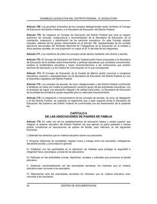 ASAMBLEA LEGISLATIVA DEL DISTRITO FEDERAL, IV LEGISLATURA
CENTRO DE DOCUMENTACION30
Artículo 169. Los acuerdos emanados de los consejos delegacionales serán remitidos al Consejo
de Educación del Distrito Federal y a la Secretaría de Educación del Distrito Federal.
Artículo 170. Se integrará un Consejo de Educación del Distrito Federal que será un órgano
autónomo de consulta, coadyuvancia y recomendación de la Secretaría de Educación, en la
orientación, evaluación y planificación de los servicios educativos. En este Consejo estarán
incluidos, además de los grupos mencionados en el artículo 166, representantes de los comités
ejecutivos seccionales del Sindicato Nacional de Trabajadores de la Educación en la entidad y
otros sectores sociales, en una proporción no mayor al 25 % del total de los integrantes.
Artículo 171. Los miembros de todos los consejos serán electos mediante voto directo y secreto.
Artículo 172. El Consejo de Educación del Distrito Federal podrá hacer propuestas a la Secretaría
de Educación de la entidad sobre lineamientos y políticas educativas que considere convenientes,
analizar la problemática educativa y hacer recomendaciones a las instituciones que presten
servicios de educación y a los medios de comunicación en lo que corresponda.
Artículo 173. El Consejo de Educación de la Ciudad de México podrá convocar a congresos
educativos conjunta o separadamente con la Secretaría de Educación del Distrito Federal y/o con
la Asamblea Legislativa del Distrito Federal.
Artículo 174. Los consejos de escuela, de zona, delegacionales y del Distrito Federal contribuirán
a fortalecer en todos los niveles la participación social en apoyo de las actividades educativas, con
el propósito de lograr una educación integral y de calidad para todos. La Secretaría de Educación
de la entidad les brindará la ayuda requerida para su adecuado funcionamiento.
Artículo 175. La integración y funcionamiento de los consejos de escuela, de zona, de delegación
y el del Distrito Federal, se sujetarán al reglamento que a este respecto emita la Secretaría de
Educación del Gobierno del Distrito Federal de conformidad con los lineamientos de la presente
ley.
CAPÍTULO II
DE LAS ASOCIACIONES DE PADRES DE FAMILIA
Artículo 176. En cada uno de los establecimientos de educación básica y media superior que
integran el sistema educativo del Distrito Federal, los que ejercen la patria potestad o tutores
podrán constituirse en asociaciones de padres de familia, para intervenir en las siguientes
funciones:
I. Defender los derechos que en materia educativa tienen sus asociados.
II. Propiciar relaciones de cordialidad, respeto mutuo y trabajo entre sus asociados, trabajadores
del plantel escolar y comunidad en general.
III. Colaborar con las autoridades en la aplicación de medidas para proteger la seguridad e
integridad física, psicológica y social de los educandos.
IV. Participar en las actividades cívicas, deportivas, sociales y culturales que promueva el plantel
educativo.
V. Gestionar coordinadamente con las autoridades escolares, los intereses que en materia
educativa sean comunes a los asociados.
VI. Representar ante las autoridades escolares los intereses que en materia educativa sean
comunes a los asociados
 