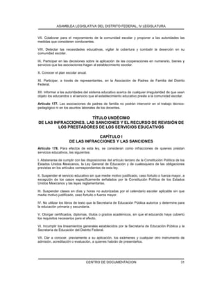 ASAMBLEA LEGISLATIVA DEL DISTRITO FEDERAL, IV LEGISLATURA
CENTRO DE DOCUMENTACION 31
VII. Colaborar para el mejoramiento de la comunidad escolar y proponer a las autoridades las
medidas que consideren conducentes.
VIII. Detectar las necesidades educativas, vigilar la cobertura y combatir la deserción en su
comunidad escolar.
IX. Participar en las decisiones sobre la aplicación de las cooperaciones en numerario, bienes y
servicios que las asociaciones hagan al establecimiento escolar.
X. Conocer el plan escolar anual.
XI. Participar, a través de representantes, en la Asociación de Padres de Familia del Distrito
Federal.
XII. Informar a las autoridades del sistema educativo acerca de cualquier irregularidad de que sean
objeto los educandos o el servicio que el establecimiento educativo preste a la comunidad escolar.
Artículo 177. Las asociaciones de padres de familia no podrán intervenir en el trabajo técnico-
pedagógico ni en los asuntos laborales de los docentes.
TÍTULO UNDÉCIMO
DE LAS INFRACCIONES, LAS SANCIONES Y EL RECURSO DE REVISIÓN DE
LOS PRESTADORES DE LOS SERVICIOS EDUCATIVOS
CAPÍTULO I
DE LAS INFRACCIONES Y LAS SANCIONES
Artículo 178. Para efectos de esta ley, se consideran como infracciones de quienes prestan
servicios educativos, las siguientes:
I. Abstenerse de cumplir con las disposiciones del artículo tercero de la Constitución Política de los
Estados Unidos Mexicanos, la Ley General de Educación y de cualesquiera de las obligaciones
previstas en los artículos correspondientes de esta ley.
II. Suspender el servicio educativo sin que medie motivo justificado, caso fortuito o fuerza mayor, a
excepción de los casos específicamente señalados por la Constitución Política de los Estados
Unidos Mexicanos y las leyes reglamentarias.
III. Suspender clases en días y horas no autorizadas por el calendario escolar aplicable sin que
medie motivo justificado, caso fortuito o fuerza mayor.
IV. No utilizar los libros de texto que la Secretaría de Educación Pública autorice y determine para
la educación primaria y secundaria.
V. Otorgar certificados, diplomas, títulos o grados académicos, sin que el educando haya cubierto
los requisitos necesarios para el efecto.
VI. Incumplir los lineamientos generales establecidos por la Secretaría de Educación Pública y la
Secretaría de Educación del Distrito Federal.
VII. Dar a conocer, previamente a su aplicación, los exámenes y cualquier otro instrumento de
admisión, acreditación o evaluación, a quienes habrán de presentarlos.
 