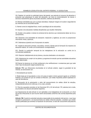 ASAMBLEA LEGISLATIVA DEL DISTRITO FEDERAL, IV LEGISLATURA
CENTRO DE DOCUMENTACION32
VIII. Realizar y/o permitir la publicidad dentro del plantel, que estimule el consumo de alimentos o
productos que perjudiquen la salud del educando, así como la comercialización de bienes o
servicios notoriamente ajenos al proceso educativo, distintos de alimentos.
IX. Efectuar actividades que, por su propia naturaleza, impliquen riesgos en la salud o seguridad de
los miembros de la comunidad escolar.
X. Atentar contra la integridad física, moral o psicológica de los educandos.
XI. Imponer a los educandos medidas disciplinarias que resulten infamantes.
XII. Ocultar a los padres o tutores la conducta de los alumnos que notoriamente deban ser de su
conocimiento.
XIII. Oponerse a las actividades de evaluación, inspección y vigilancia, así como no proporcionar
información veraz y oportuna.
XIV. Ostentarse el plantel como incorporado sin estarlo.
XV. Impartir la educación primaria, secundaria, normal y demás para la formación de maestros de
educación básica, sin contar con la autorización correspondiente.
XVI. Permitir la sustitución temporal de los trabajadores de la educación en contra de la
normatividad establecida.
XVII. Disponer indebidamente de los bienes y recursos destinados a la educación.
XVIII. Abstenerse de cumplir con los planes y programas de estudio que las autoridades educativas
hayan determinado.
XIX Ejercer la docencia sin el título profesional y las certificaciones o constancias para que cada
nivel o tipo de educación exige la presente Ley.
Artículo 179. Las infracciones enumeradas en el artículo anterior, según la gravedad de las
mismas, se sancionarán con:
I. Amonestación por escrito.
II. Multa hasta por el equivalente a cinco mil veces el salario mínimo general vigente en el Distrito
Federal y en la fecha en que se cometa la infracción. Las multas impuestas podrán duplicarse en
caso de reincidencia.
III. Revocación de la autorización o retiro del reconocimiento de validez oficial de estudios,
independientemente de la multa que, en su caso, proceda.
IV. Para los supuestos previstos en las fracciones XIV y XV del artículo 178, además de la multa,
se procederá a la clausura del plantel respectivo.
Las disposiciones de este artículo no son aplicables a los trabajadores de la educación, en virtud
de que las infracciones en que incurran serán sancionadas conforme a las normas específicas para
ellos.
Artículo 180. Cuando la autoridad educativa responsable de la prestación del servicio, o que haya
otorgado la autorización o el reconocimiento de validez oficial de estudios, considere que existen
causas justificadas que ameriten la imposición de sanciones, lo hará del conocimiento del presunto
 