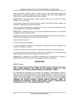 ASAMBLEA LEGISLATIVA DEL DISTRITO FEDERAL, IV LEGISLATURA
CENTRO DE DOCUMENTACION34
requieran desahogo, se abrirá un plazo no menor de cinco ni mayor de treinta días hábiles para
tales efectos. La autoridad educativa que esté conociendo del recurso podrá allegarse los
elementos de convicción adicionales que considere necesarios.
Artículo 186. La autoridad educativa dictará resolución dentro de los treinta días hábiles
siguientes, a partir de la fecha:
I. Del acuerdo de admisión del recurso de revisión, cuando no se hubieran ofrecido pruebas o las
ofrecidas no requieran plazo especial de desahogo.
II. De la conclusión del desahogo de las pruebas o, en su caso, cuando haya transcurrido el plazo
concedido para ello y no se hubieren desahogado.
Artículo 187. La interposición del recurso de revisión suspenderá la ejecución de la resolución
impugnada en cuanto al pago de multas.
Respecto de cualquier otra clase de resoluciones administrativas y de sanciones no pecuniarias, la
suspensión sólo se otorgará si concurren los requisitos siguientes:
I. Que lo solicite el recurrente;
II. Que el recurso haya sido admitido;
III. Que, de otorgarse, no implique la continuación o consumación de actos u omisiones que
ocasionen infracciones a esta ley; y
IV. Que no se ocasionen daños o perjuicios a los educandos o terceros en términos de esta ley.
Las resoluciones del recurso de revisión se notificarán a los interesados o a sus representantes
legales, personalmente o por correo certificado con acuse de recibo.
Artículo 188. La imposición de las sanciones establecidas en la presente ley no excluye la
posibilidad del ejercicio de las acciones civiles, laborales o penales que procedan.
TRANSITORIO
UNICO.- Derogado.
Salón de sesiones de la Asamblea Legislativa del Distrito Federal, a 28 de abril de dos mil.-
POR LA MESA DIRECTIVA.- DIP. MARIA DE LOS ANGELES CORREA DE LUCIO,
PRESIDENTA.- DIP. ELVIRA ALBARRAN RODRIGUEZ, SECRETARIA.- FIRMAS.
En cumplimiento de lo dispuesto por los artículos 122, apartado C, Base Segunda, fracción II,
inciso b), de la Constitución Política de los Estados Unidos Mexicanos; 48, 49 y 67, fracción II del
Estatuto de Gobierno del Distrito Federal, y para su debida publicación y observancia, expido el
presente Decreto Promulgatorio, en la Residencia Oficial de la Jefa de Gobierno del Distrito
Federal, en la Ciudad de México, a los cinco días del mes de mayo de dos mil.- LA JEFA DE
GOBIERNO DEL DISTRITO FEDERAL, ROSARIO ROBLES BERLANGA.- FIRMA.- EL
SECRETARIO DE GOBIERNO, LEONEL GODOY RANGEL.- FIRMA.- LA SECRETARIA DE
DESARROLLO SOCIAL, CLARA JUSIDMAN RAPOPORT.- FIRMA.
 