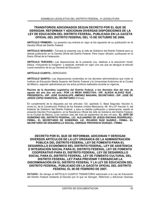 ASAMBLEA LEGISLATIVA DEL DISTRITO FEDERAL, IV LEGISLATURA
CENTRO DE DOCUMENTACION 35
TRANSITORIOS ADICIONADOS SEGUN DECRETO POR EL QUE SE
DEROGAN, REFORMAN Y ADICIONAN DIVERSAS DISPOSICIONES DE LA
LEY DE EDUCACIÓN DEL DISTRITO FEDERAL, PUBLICADA EN LA GACETA
OFICIAL DEL DISTRITO FEDERAL DEL 13 DE OCTUBRE DE 2006.
ARTÍCULO PRIMERO.- La presente Ley entrará en vigor al día siguiente de su publicación en la
Gaceta Oficial del Distrito Federal
ARTÍCULO SEGUNDO.- Túrnese la presente Ley al Jefe de Gobierno del Distrito Federal para su
debida publicación en la Gaceta Oficial del Distrito Federal. Para mayor difusión, publíquese en el
Diario Oficial de la Federación.
ARTÍCULO TERCERO.- Las disposiciones de la presente Ley, relativas a la educación inicial,
básica −incluyendo la indígena− y especial, entrarán en vigor una vez que se derogue el artículo
cuarto transitorio de la Ley General de Educación.
ARTÍCULO CUARTO.- DEROGADO.
ARTÍCULO QUINTO.- Las disposiciones contenidas en los decretos administrativos que crean el
Instituto de Educación Media Superior del Distrito Federal y la Universidad Autónoma de la Ciudad
de México, seguirán aplicándose por los actos jurídicos realizados durante su vigencia.
Recinto de la Asamblea Legislativa del Distrito Federal, a los dieciséis días del mes de
agosto del año dos mil seis.- POR LA MESA DIRECTIVA.- DIP. ALEIDA ALAVEZ RUIZ ,
PRESIDENTA.- DIP. JOSÉ GUADALUPE JIMÉNEZ MAGAÑA, SECRETARIO.- DIP. JOSÉ DE
JESÚS LÓPEZ SANDOVAL, SECRETARIO (Firmas)
En cumplimiento de lo dispuesto por los artículos 122, apartado C, Base Segunda, fracción II,
inciso b), de la Constitución Política de los Estados Unidos Mexicanos; 48, 49 y 67 fracción II, del
Estatuto de Gobierno del Distrito Federal, y para su debida publicación y observancia, expido el
presente Decreto Promulgatorio, en la Residencia Oficial del Jefe de Gobierno del Distrito Federal,
en la Ciudad de México, a los veintiún días del mes de septiembre de dos mil seis.- EL JEFE DE
GOBIERNO DEL DISTRITO FEDERAL, LIC. ALEJANDRO DE JESÚS ENCINAS RODRÍGUEZ.-
FIRMA.- EL SECRETARIO DE GOBIERNO, LIC. RICARDO RUÍZ SUÁREZ.- FIRMA.- EL
SECRETARIO DE DESARROLLO SOCIAL, ENRIQUE PROVENCIO DURAZO.- FIRMA.
DECRETO POR EL QUE SE REFORMAN, ADICIONAN Y DEROGAN
DIVERSOS ARTÍCULOS DE LA LEY ORGÁNICA DE LA ADMINISTRACIÓN
PÚBLICA DEL DISTRITO FEDERAL, LEY DE FOMENTO PARA EL
DESARROLLO ECONÓMICO DEL DISTRITO FEDERAL, LEY DE ASISTENCIA
E INTEGRACIÓN SOCIAL PARA EL DISTRITO FEDERAL, LEY DE FOMENTO
COOPERATIVO PARA EL DISTRITO FEDERAL, LEY DE DESARROLLO
SOCIAL PARA EL DISTRITO FEDERAL, LEY DE FOMENTO CULTURAL DEL
DISTRITO FEDERAL, LEY PARA PREVENIR Y ERRADICAR LA
DISCRIMINACIÓN EN EL DISTRITO FEDERAL Y LA LEY DE EDUCACIÓN DEL
DISTRITO FEDERAL, PUBLICADO EN LA GACETA OFICIAL DEL DISTRITO
FEDERAL EL 06 DE FEBRERO DE 2007.
OCTAVO.- Se deroga el ARTÍCULO CUARTO TRANSITORIO adicionado a la Ley de Educación
del Distrito Federal mediante el Decreto por el que se Derogan, Reforman y Adicionan diversas
 